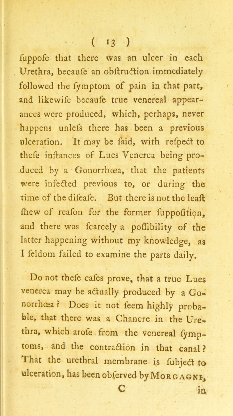 • ( >3 ) fuppofe that there was an ulcer in each Urethra, becaufe an obftruCtion immediately followed the fymptom of pain in that part, and likewife becaufe true venereal appear- ances were produced, which, perhaps, never happens unlefs there has been a previous ulceration. It may be faid, with refpeCt to thefe inftances of Lues Venerea being pro- duced by a Gonorrhoea, that the patients were infeCted previous to, or during the time of the difeafe. But there is not the leaft fhew of reafon for the former fuppofitipn, and there was fcarcely a poflibility of the latter happening without my knowledge, as I feldom failed to examine the parts daily. Do not thefe cafes prove, that a true Lues venerea may be actually produced by a Go- norrhoea ? Does it not feem highly proba- ble, that there was a Chancre in the Ure- thra, which arofe from the venereal fymp- toms, and the contraction in that canal ? That the urethral membrane is fubjeCt to ulceration, has beenobferved by Morgagni, C ia