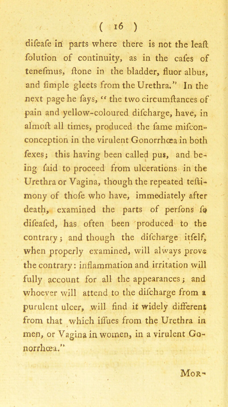 \ . difeafe in parts where there is not the lead folution of continuity, as in the cafes of tenefmus, done in the bladder, fluor albus, and fimple gleets from the Urethra.” In the next page he fays, “ the two circumftances of pain and yellow-coloured difcharge, have, in almoff all times, produced the fame mifcon- conception in the virulent Gonorrhoea in both fexes; this having been called pus, and be- ing faid to proceed from ulcerations in the Urethra or Vagina, though the repeated tefti- mony of thofe who have, immediately after death, examined the parts of perfons fi* difeafed, has often been produced to the contrary; and though the difcharge itfelf, when properly examined, will always prove the contrary: inflammation and irritation will fully account for all the appearances; and whoever will attend to the difcharge from a purulent ulcer, will find it widely different from that which ifiues from the Urethra in men, or Vagina in women, in a virulent Go- norrhoea.” Mor-
