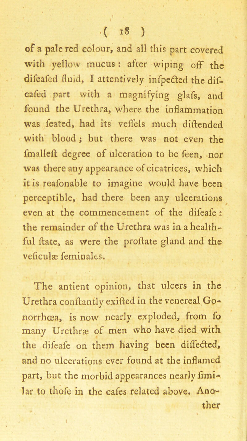 •( >s ) of a pale red colour, and all this part covered with yellow mucus : after wiping off the difeafed fluid, I attentively infpe&ed the dif- eafed part with a magnifying glafs, and found the Urethra, where the inflammation was feared, had its veflels much diftended with blood; but there was not even the fmallefl: degree of ulceration to be feen, nor was there any appearance of cicatrices, which it is reafonable to imagine would have been perceptible, had there been any ulcerations even at the commencement of the difeafe : the remainder of the Urethra was in a health- ful ftate, as were the proftate gland and the veflculas feminales. The antient opinion, that ulcers in the Urethra conftantly exifted in the venereal Go- norrhoea, is now nearly exploded, from fo many Urethras of men who have died with the difeafe on them having been diflfedted, and no ulcerations ever found at the inflamed i i ' part, but the morbid appearances nearly fimi- lar to thole in the cafes related above. Ano- ther i
