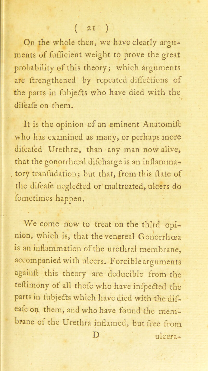 On the whole then, we have clearly argu- ments of fufHcient weight to prove the great probability of this theory; which arguments are flrengthened by repeated directions of the parts in fubjedts who have died with the difeafe on them. It is the opinion of an eminent Anatomifl who has examined as many, or perhaps more difeafed Urethrae, than any man now alive, that the gonorrhceal difcharge is an inflamma- . tory tranfudation; but that, from this ftate of the difeafe negledted or maltreated, ulcers do fometimes happen. \ We come now to treat on the third opi- nion, which is, that the venereal Gonorrhoea is an inflammation of the urethral membrane, accompanied with ulcers. Forciblearguments againft this theory are deducible from the teflimony of all thofe who have infpedted the parts in fubjedts which have died with the dif- eafe on them, and who have found the mem- brane of the Urethra inflamed, but free from D ulcera-