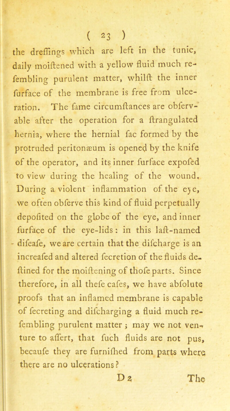 the dreflings which are left in the tunic, daily moiftened with a yellow fluid much re- fembling purulent matter, whilfl: the inner furface of the membrane is free from ulce- ration. The fame circumflances are obferv- able after the operation for a ftrangulated hernia, where the hernial fac formed by the protruded peritonaeum is opened by the knife of the operator, and its inner furface expofed to view during the healing of the wound, During a violent inflammation of the eje, we often obferve this kind of fluid perpetually depofited on the globe of the eye, and inner furface of the eye-lids: in this laft-named - difeafe, we are certain that the difcharge is an increafed and altered fecretion of the fluids de- fined for the moiftening of thofe parts. Since therefore, in all thefe cafes, we have abfolute proofs that an inflamed membrane is capable of fecreting and difcharging a fluid much re- fembling purulent matter ; may we not ven-> ture to aflert, that fuch fluids are not pus, becaufe they are furnifhed from parts where there are no ulcerations ?