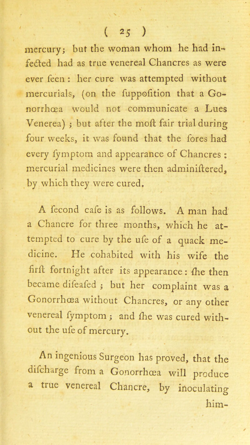 mercury; but the woman whom he had in- fected had as true venereal Chancres as were ever feen : her cure was attempted without mercurials, (on the fuppofition that a Go- norrhoea would not communicate a Lues Venerea) ; but after the moft fair trial during four weeks, it was found that the fores had every fymptom and appearance of Chancres ; mercurial medicines were then adminiftered, by which they were cured. A fecond cafe is as follows. A man had a Chancre for three months, which he at- tempted to cure by the ufe of a quack me- dicine. He cohabited with his wife the firft fortnight after its appearance: fhe then became difeafed ; but her complaint was a Gonorrhoea without Chancres, or any other venereal fymptom; and fhe was cured with- out the ufe of mercury. An ingenious Surgeon has proved, that the difcharge from a Gonorrhoea will produce a true venereal Chancre, by inoculating him-