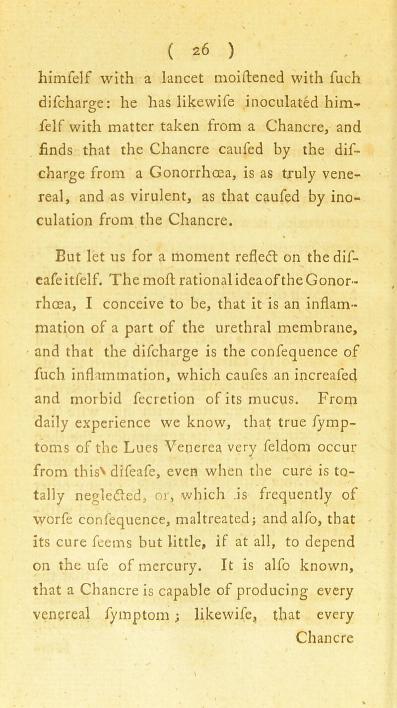 himfelf with a lancet moiftened with fuch difcharge: he has likewife inoculated him- felf with matter taken from a Chancre, and finds that the Chancre caufed by the dif- charge from a Gonorrhoea, is as truly vene- real, and as virulent, as that caufed by ino- culation from the Chancre. % But let us for a moment reflect on the dif- cafe itfelf. The moft rational idea of the Gonor- rhoea, I conceive to be, that it is an inflam- mation of a part of the urethral membrane, - and that the difcharge is the confequence of fuch inflammation, which caufes an increafed and morbid fecretion of its mucus. From daily experience we know, that true fymp- toms of the Lues Venerea very feldom occur from thisN difeafe, even when the cure is to- i f tally negledled, or, which is frequently of worfe confequence, maltreated; andalfo, that its cure feems but little, if at all, to depend on the ufe of mercury. It is alfo known, that a Chancre is capable of producing every venereal fymptom; likewife, that every Chancre