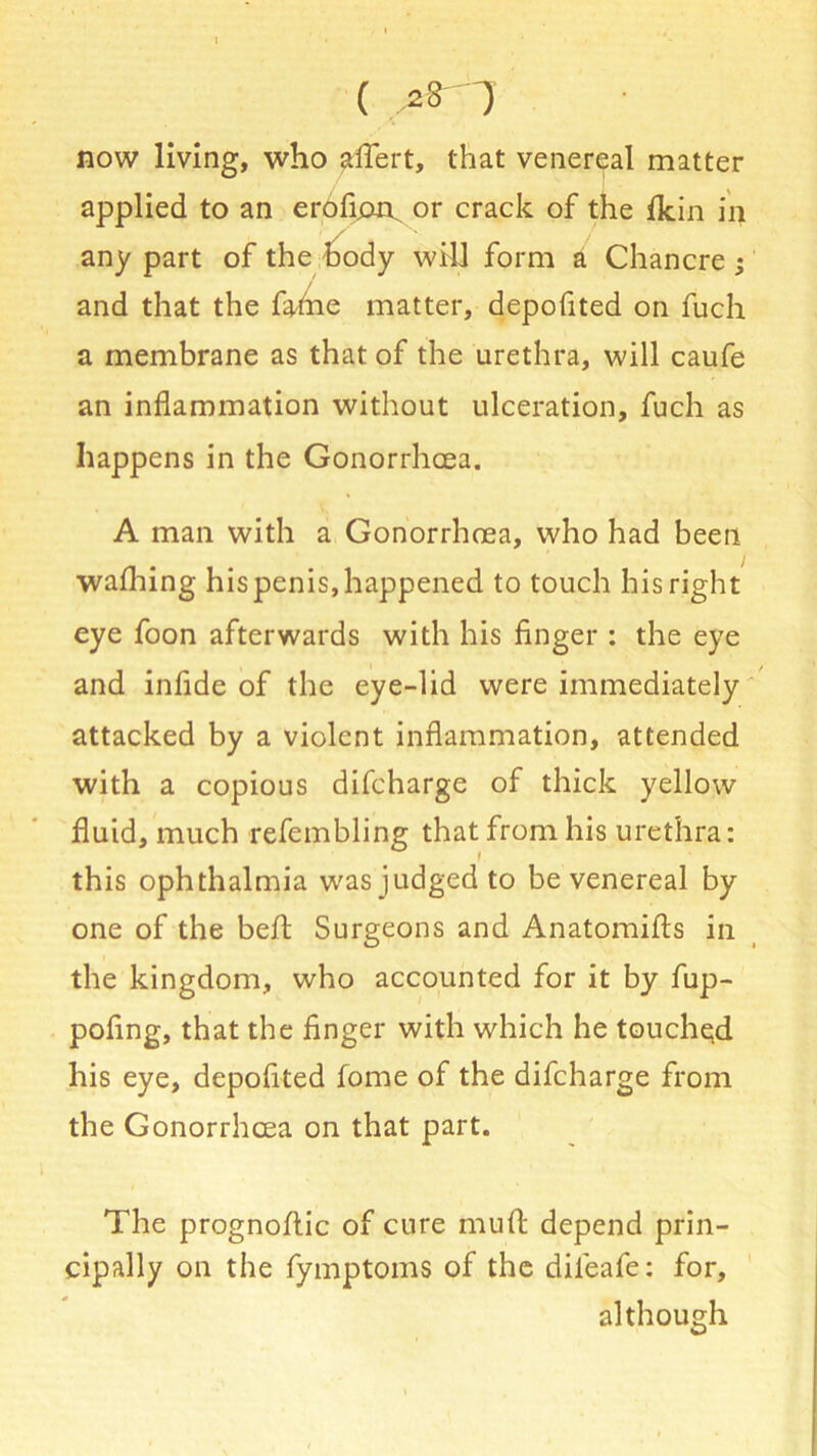 now living, who affert, that venereal matter applied to an eroficm^ or crack of the ikin in any part of the body will form a Chancre ; and that the fahie matter, depofited on fuch a membrane as that of the urethra, will caufe an inflammation without ulceration, fuch as happens in the Gonorrhoea. A man with a Gonorrhoea, who had been wafhing his penis, happened to touch his right eye foon afterwards with his finger : the eye and infide of the eye-lid were immediately attacked by a violent inflammation, attended with a copious difcharge of thick yellow fluid, much refembling that from his urethra: this ophthalmia w'as judged to be venereal by one of the belt Surgeons and Anatomifts in the kingdom, who accounted for it by fup- pofing, that the finger with which he touched his eye, depofited fome of the difcharge from the Gonorrhoea on that part. The prognoftic of cure muft depend prin- cipally on the fymptoms of the dileafe: for, although