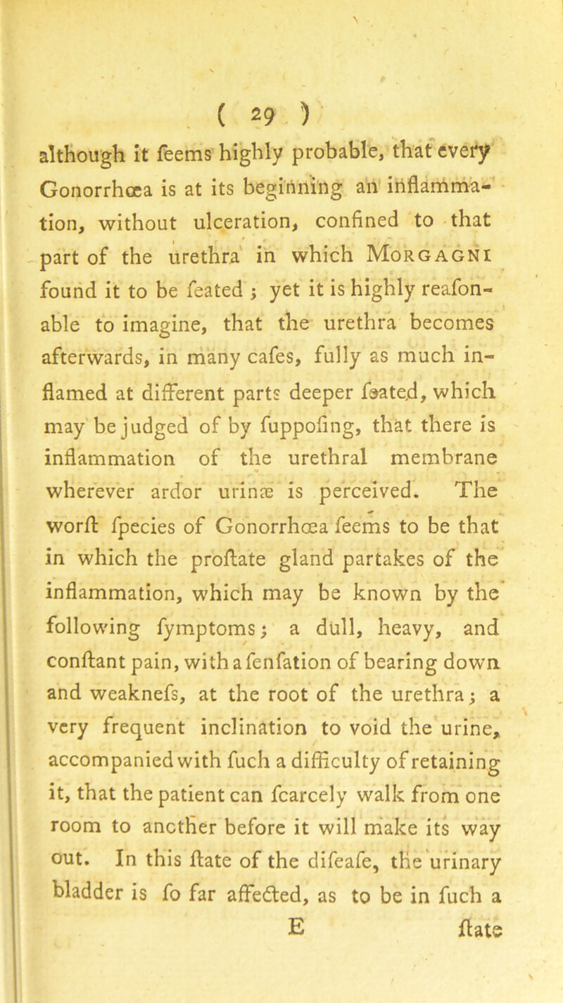 although it Teems highly probable, that every Gonorrhoea is at its beginning an inflamma- tion, without ulceration, confined to that part of the urethra in which Morgagni found it to be feated ; yet it is highly reafon- „ i able to imagine, that the urethra becomes afterwards, in many cafes, fully as much in- flamed at different parts deeper feate.d, which may be judged of by fuppofing, that there is inflammation of the urethral membrane wherever ardor urinae is perceived. The worA fpecies of Gonorrhoea Teems to be that in which the proflate gland partakes of the inflammation, which may be known by the following fymptoms; a dull, heavy, and conftant pain, withafenfation of bearing down and weaknefs, at the root of the urethra; a very frequent inclination to void the urine, accompanied with fuch a difficulty of retaining it, that the patient can fcarcely walk from one room to another before it will make its way out. In this ffate of the difeafe, the urinary bladder is To far affedled, as to be in fuch a E ffate