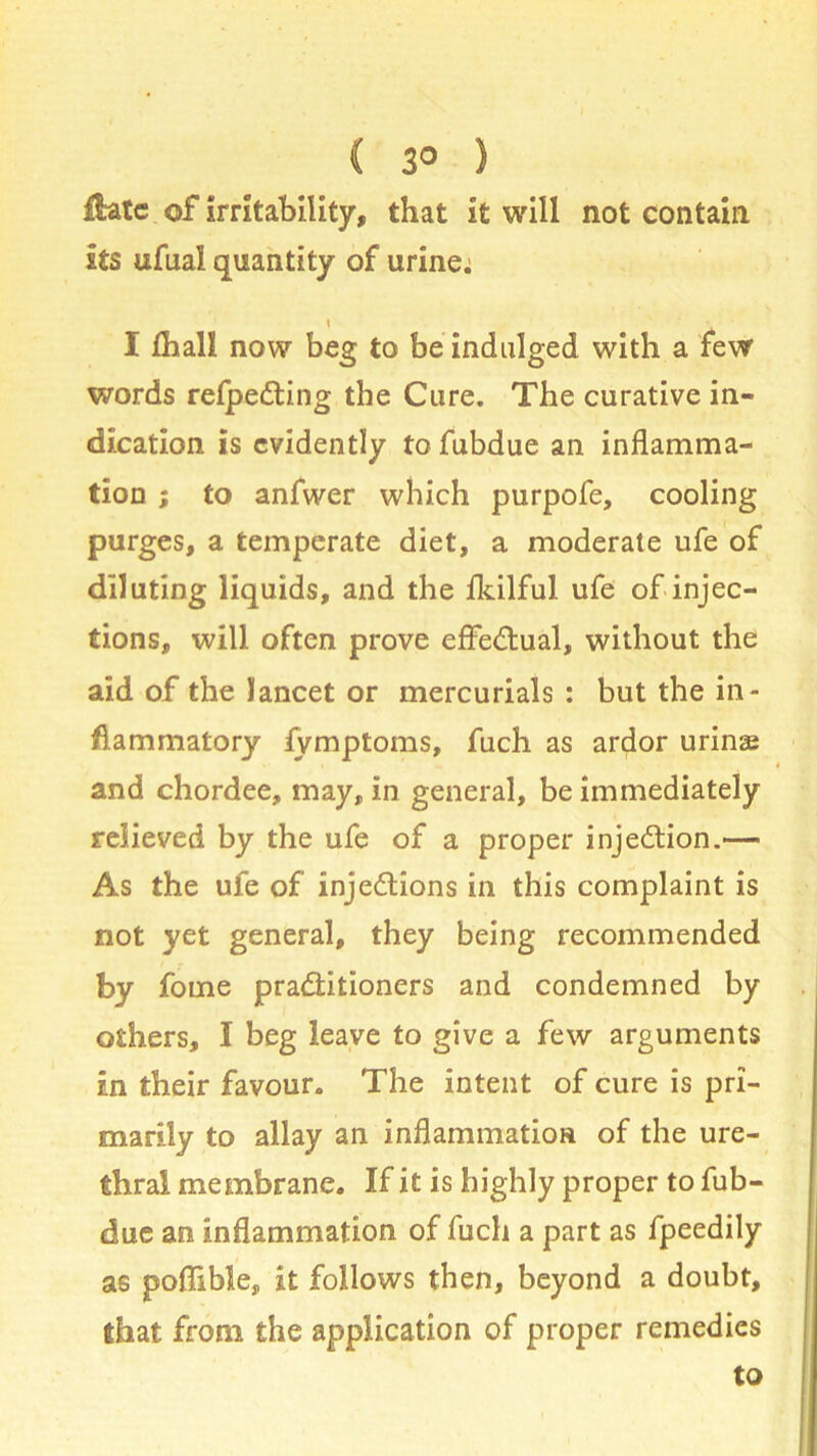 ( 3° ) ftate of irritability, that it will not contain its ufual quantity of urine: \ I lhall now beg to be indulged with a few words relpeCting the Cure. The curative in- dication is evidently to fubdue an inflamma- tion ; to anfwer which purpofe, cooling purges, a temperate diet, a moderate ufe of diluting liquids, and the fkilful ufe of injec- tions, will often prove effectual, without the aid of the lancet or mercurials : but the in- flammatory fymptoms, fuch as ardor urinae and chordee, may, in general, be immediately relieved by the ufe of a proper injection.— As the ufe of injections in this complaint is not yet general, they being recommended by fome practitioners and condemned by others, I beg leave to give a few arguments in their favour. The intent of cure is pri- marily to allay an inflammation of the ure- thral membrane. If it is highly proper to fub- due an inflammation of fuch a part as fpeedily as poffible, it follows then, beyond a doubt, that from the application of proper remedies to