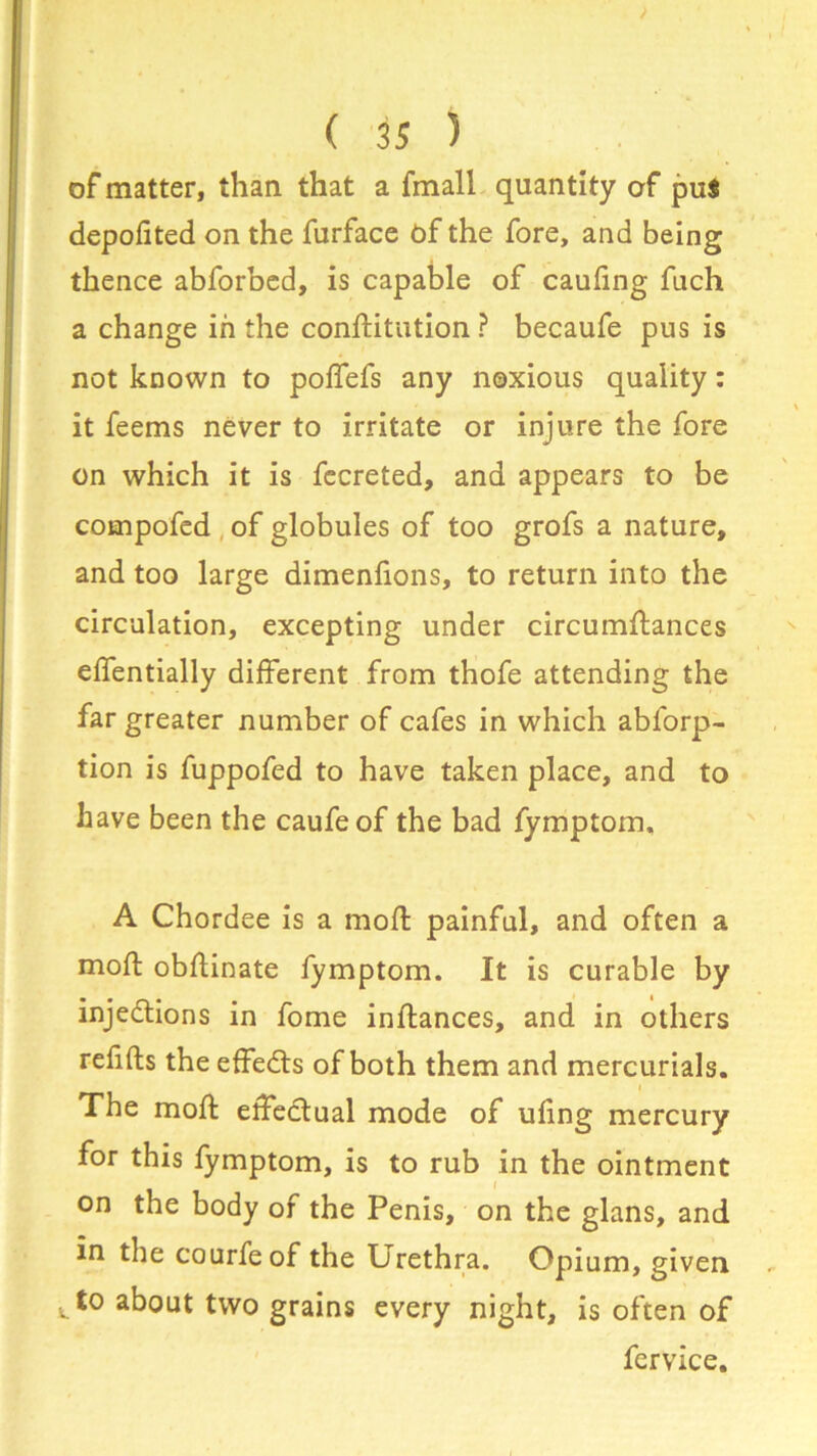 of matter, than that a fmall quantity of pu$ depofited on the furface of the fore, and being thence abforbed, is capable of caufing fuch a change in the confutation ? becaufe pus is not known to poffefs any noxious quality: it feems never to irritate or injure the fore on which it is fecreted, and appears to be compofed of globules of too grofs a nature, and too large dimenfions, to return into the circulation, excepting under circumstances effentially different from thofe attending the far greater number of cafes in which abforp- tion is fuppofed to have taken place, and to have been the caufeof the bad fymptom, A Chordee is a mod: painful, and often a moft obflinate fymptom. It is curable by injections in fome inftances, and in others refifts the effedts of both them and mercurials. The moft effectual mode of ufing mercury for this fymptom, is to rub in the ointment on the body of the Penis, on the glans, and in the courfe of the Urethra. Opium, given ^to about two grains every night, is often of fervice.
