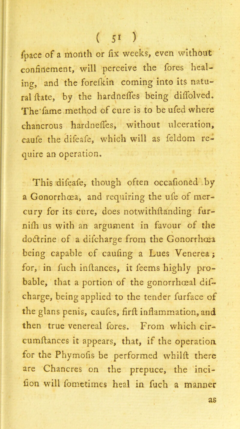 (pace of a month or fix weeks, even without confinement, will perceive the fores heal- ing, and the forelkin coming into its natu- ral (bate, by the hardnefles being diflolved. The'fame method of cure is to be ufed where chancrous hardnefles, without ulceration, caufe the difeafe, which will as feldom re- quire an operation. This difeafe, though often occafioned by a Gonorrhoea, and requiring the ufe of mer- cury for its cure, does notwithflanding fur- nifh us with an argument in favour of the dodtrine of a difcharge from the Gonorrhoea being capable of caufing a Lues Venerea; for, in fuch inftances, it feems highly pro- bable, that a portion of the gonorrhoeal dif- charge, being applied to the tender furface of the glans penis, caufes, firft inflammation, and then true venereal fores. From which cir- cumftances it appears, that, if the operation for the Phymofis be performed whilfl: there are Chancres on the prepuce, the inci- fion will fometimes heal in fuch a manner as