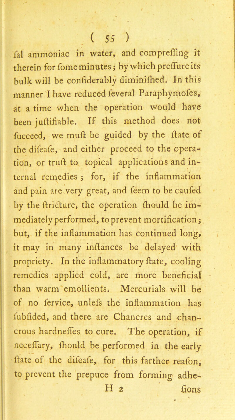 lal ammoniac in water, and comprefling it therein for fome minutes; by which preffure its bulk will be confiderably diminifhed. In this manner I have reduced feveral Paraphymofes, at a time when the operation would have been juftifiable. If this method does not fucceed, we mud be guided by the ftate of the difeafe, and either proceed to the opera- tion, or truft to topical applications and in- ternal remedies ; for, if the inflammation and pain are very great, and feem to be caufed by the ftri&ure, the operation fhould be im- mediately performed, to prevent mortification; but, if the inflammation has continued long, it may in many inftances be delayed with propriety. In the inflammatory ftate, cooling remedies applied cold, are more beneficial than warm emollients. Mercurials will be of no fervice, unlefs the inflammation has fubfided, and there are Chancres and chan- crous hardnefles to cure. The operation, if neceflfary, fhould be performed in the early ftate of the difeafe, for this farther reafon, to prevent the prepuce from forming adhe- H 2 fions