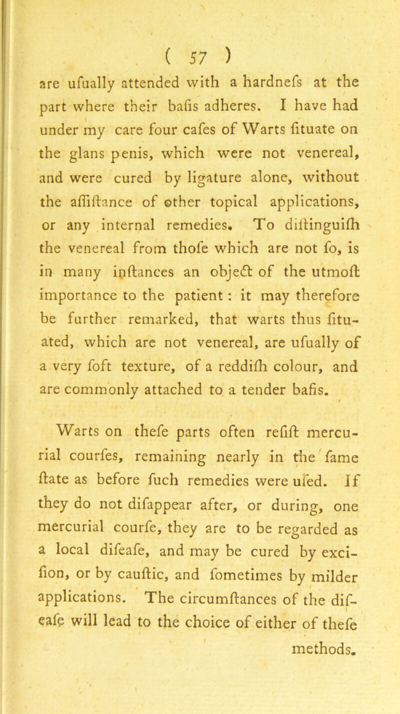 are ufually attended with a hardnefs at the part where their bads adheres. I have had under my care four cafes of Warts dtuate on the glans penis, which were not venereal, and were cured by ligature alone, without the abidance of other topical applications, or any internal remedies. To didinguifh the venereal from thofe which are not fo, is in many indances an objedt of the utmoft importance to the patient: it may therefore be further remarked, that warts thus dtu- ated, which are not venereal, are ufually of a very foft texture, of a reddidi colour, and are commonly attached to a tender bads. Warts on thefe parts often redd mercu- rial courfes, remaining nearly in the fame date as before fuch remedies were ufed. If they do not difappear after, or during, one mercurial courfe, they are to be regarded as a local difeafe, and may be cured by exci- hon, or by caudic, and fometimes by milder applications. The circumdances of the dif- eafe will lead to the choice of either of thefe methods.