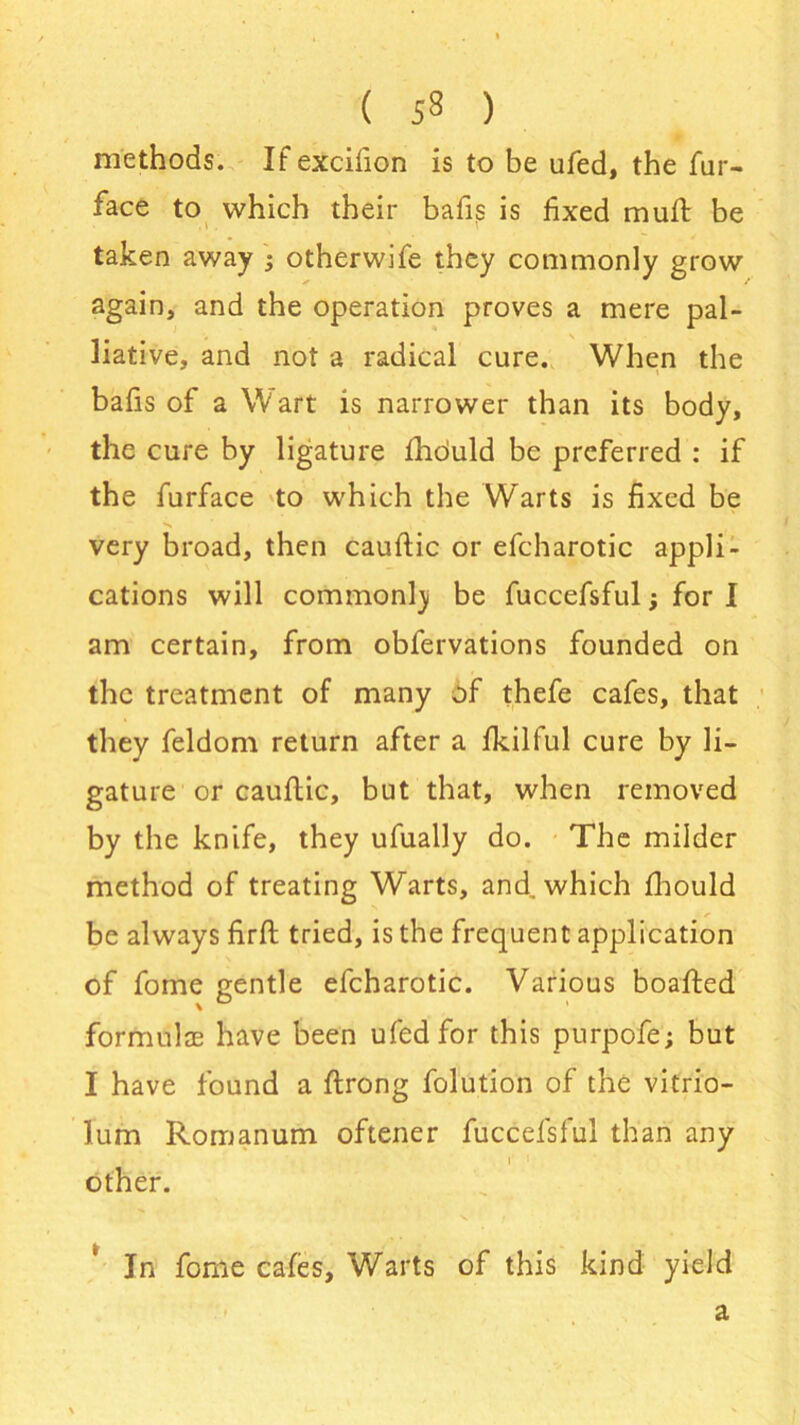 methods. Ifexcifion is to be ufed, the fur- face to which their bafis is fixed mu it be taken away ; otherwife they commonly grow again, and the operation proves a mere pal- liative, and not a radical cure. When the bafis of a Wart is narrower than its body, the cure by ligature fhduld be preferred : if the furface to which the Warts is fixed be very broad, then cauftic or efcharotic appli- cations will commonlj be fuccefsful; for I am certain, from obfervations founded on the treatment of many of thefe cafes, that they feldom return after a fkilful cure by li- gature or cauftic, but that, when removed by the knife, they ufually do. The milder method of treating Warts, and which fhould be always firft tried, is the frequent application of fome gentle efcharotic. Various boafted formulae have been ufed for this purpofe; but I have found a flrong folution of the vitrio- lum Romanum oftener fuccefsful than any r '• other. In fome cafes. Warts of this kind yield a