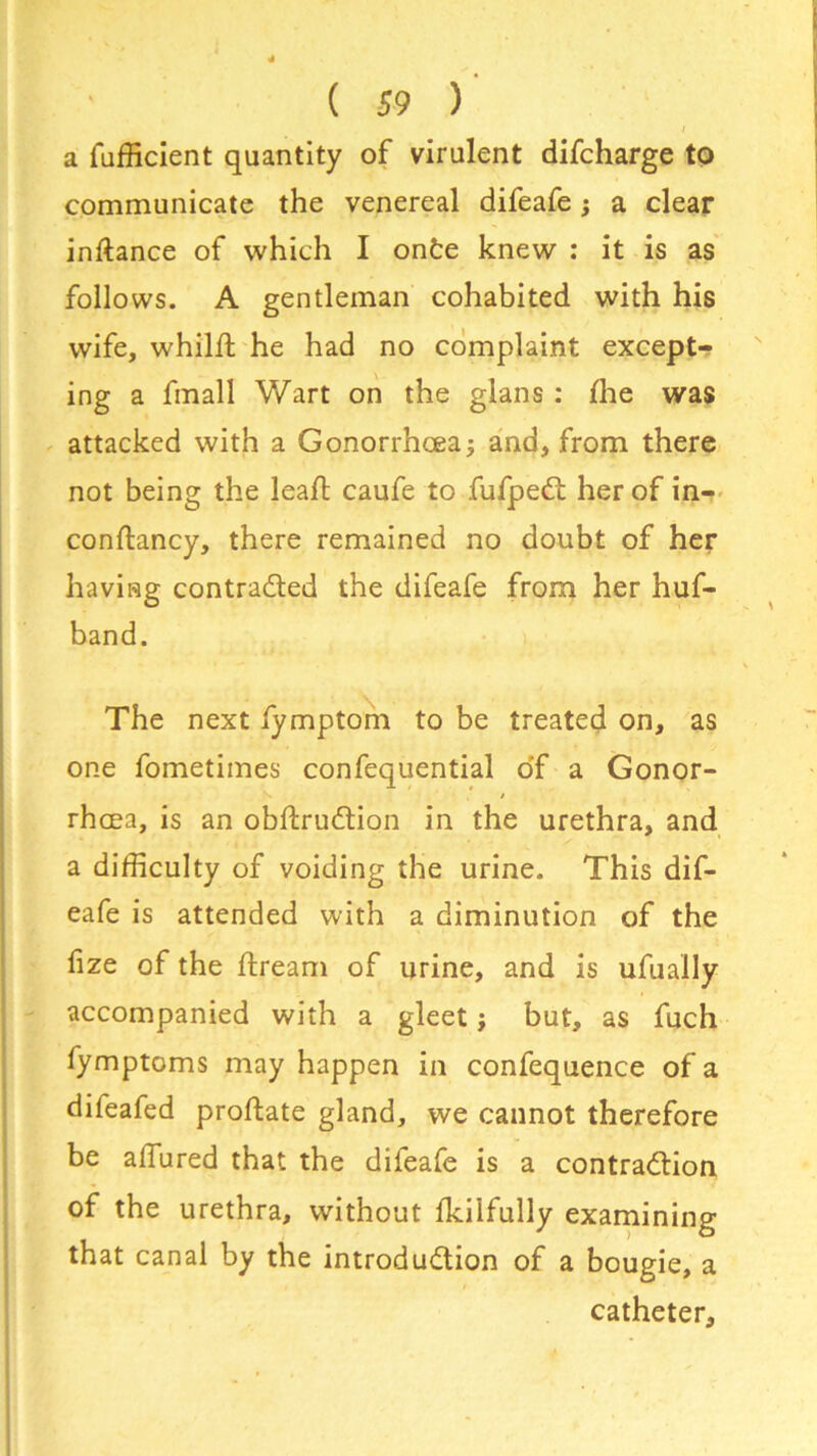 I a Sufficient quantity of virulent difcharge to communicate the venereal difeafe; a clear inftance of which I onfce knew : it is as follows. A gentleman cohabited with his wife, whilst he had no complaint except- ing a fmall Wart on the glans: fhe was attacked with a Gonorrhoea; and, from there not being the leafb caufe to fufpeCt her of in- constancy, there remained no doubt of her having contracted the difeafe from her huf- band. The next fymptom to be treated on, as one fometimes confequential o'f a Gonor- rhoea, is an obftruCtion in the urethra, and a difficulty of voiding the urine. This dif- eafe is attended with a diminution of the fize of the Stream of urine, and is ufually accompanied with a gleet; but, as fuch fymptoms may happen in confequence of a difeafed proftate gland, we cannot therefore be allured that the difeafe is a contraction of the urethra, without Skilfully examining that canal by the introduction of a bougie, a catheter.