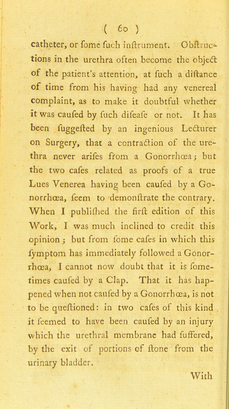 ( 6° ) catheter, or fome fuch inftrument. Obflruc*- \ - tions in the urethra often become the object of the patient’s attention, at fuch a diftance of time from his having had any venereal complaint, as to make it doubtful whether it was caufed by fuch difeafe or not. It has been fuggefted by an ingenious Ledturer on Surgery, that a contradion of the ure- thra never arifes from a Gonorrhoea; but the two cafes related as proofs of a true Lues Venerea having been caufed by a Go- norrhoea, feem to demonftrate the contrary. When I published the fir ft edition of this Work, I was much inclined to credit this opinion ; but from fome cafes in which this fymptom has immediately followed a Gonor- rhoea, I cannot now doubt that it is fome- times caufed by a Clap. That it has hap- pened when not caufed by a Gonorrhoea, is not to be queftioned: in two cafes of this kind it feemed to have been caufed by an injury which the urethral membrane had fuffered, by the exit of portions of ftone from the urinary bladder.