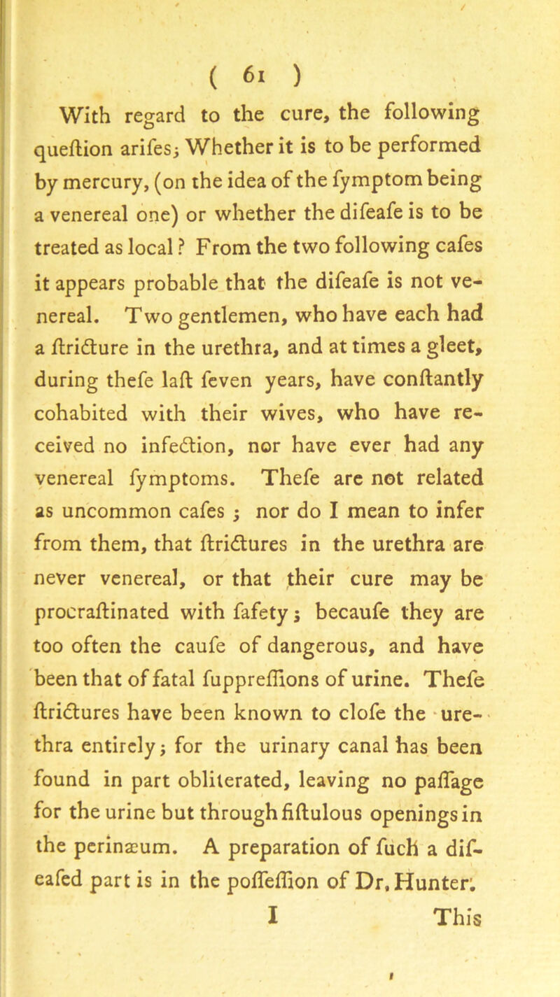 With regard to the cure, the following queftion arifes; Whether it is to be performed by mercury, (on the idea of the fymptom being a venereal one) or whether thedifeafeis to be treated as local ? From the two following cafes it appears probable that the difeafe is not ve- nereal. T wo gentlemen, who have each had a flri&ure in the urethra, and at times a gleet, during thefe laft feven years, have conftantly cohabited with their wives, who have re- ceived no infection, nor have ever had any venereal fymptoms. Thefe are not related as uncommon cafes ; nor do I mean to infer from them, that ftridtures in the urethra are never venereal, or that their cure may be procraftinated with fafety ; becaufe they are too often the caufe of dangerous, and have been that of fatal fuppreflions of urine. Thefe ftri&ures have been known to clofe the ure- thra entirely; for the urinary canal has been found in part obliterated, leaving no paffage for the urine but through fiftulous openings in the perinacum. A preparation of fuch a dif- eafed part is in the poffeffion of Dr, Hunter: I This
