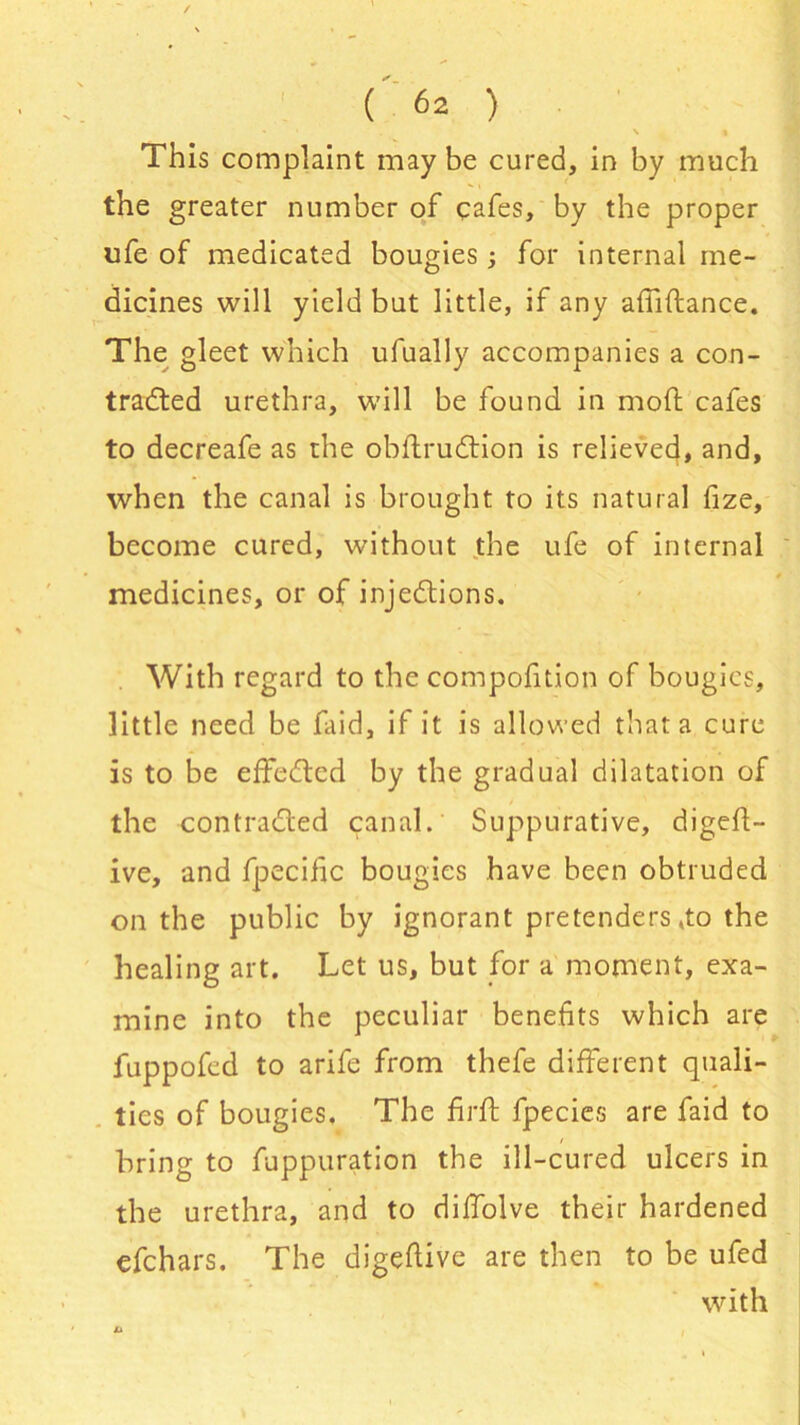 f \ • This complaint maybe cured, in by much the greater number of cafes, by the proper life of medicated bougies; for internal me- dicines will yield but little, if any affi(lance. The gleet which ufually accompanies a con- tracted urethra, will be found in mod cafes to decreafe as the obflru&ion is relieved, and, when the canal is brought to its natural fize, become cured, without the ufe of internal medicines, or of injections. With regard to the compofition of bougies, little need be faid, if it is allowed that a cure is to be effected by the gradual dilatation of the contracted canal. Suppurative, digest- ive, and fpecific bougies have been obtruded on the public by ignorant pretenders,to the healing art. Let us, but for a moment, exa- mine into the peculiar benefits which are fuppofed to arife from thefe different quali- ties of bougies. The firft fpecies are faid to bring to fuppuration the ill-cured ulcers in the urethra, and to dilfolve their hardened efehars. The digefiive are then to be ufed with