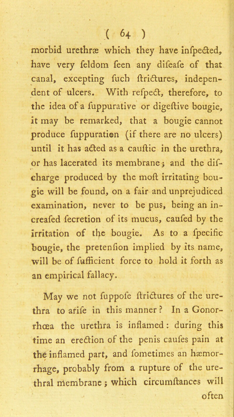 morbid urethras which they have infpedted, have very feldom Teen any difeafe of that canal, excepting fuch ftridtures, indepen- dent of ulcers. With refpedt, therefore, to the idea of a fuppurative or digeftive bougie, it may be remarked, that a bougie cannot produce fuppuration (if there are no ulcers) until it has adted as a cauftic in the urethra, or has lacerated its membrane ; and the dif- charge produced by the mofl irritating bou- gie will be found, on a fair and unprejudiced examination, never to be pus, being an in- creafed fecretion of its mucus, caufed by the irritation of the bougie. As to a fpecific bougie, the pretenfion implied by its name, will be of fufficient force to hold it forth as an empirical fallacy. May we not fuppofe ftri&ures of the ure- thra to arife in this manner ? In a Gonor- rhoea the urethra is inflamed: during this time an erection of the penis caufes pain at the inflamed part, and fometimes an haemor- rhage, probably from a rupture of the ure- thral membrane ; which circumftances will often