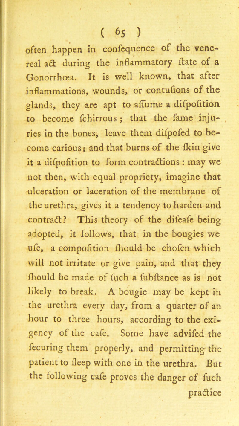% ( 6S ) often happen in confequence of the vene- real act during the inflammatory ftate of a Gonorrhoea. It is well known, that after inflammations, wounds, or contufions of the glands, they are apt to afiume a difpofition to become fchirrous; that the fame inju- ries in the bones, leave them difpofed to be- come carious; and that burns of the fkin give it a difpofition to form contractions : may we not then, with equal propriety, imagine that ulceration or laceration of the membrane of the urethra, gives it a tendency to harden and contract? This theory of the difeafe being adopted, it follows, that in the bougies we ufe, a compofition fhould be chofen which will not irritate or give pain, and that they fhould be made of fuch a fubftance as is not likely to break. A bougie may be kept in the urethra every day, from a quarter of an hour to three hours, according to the exi- gency of the cafe. Some have advifed the fecuring them properly, and permitting the patient to fleep with one in the urethra. But the following cafe proves the danger of fuch praClice
