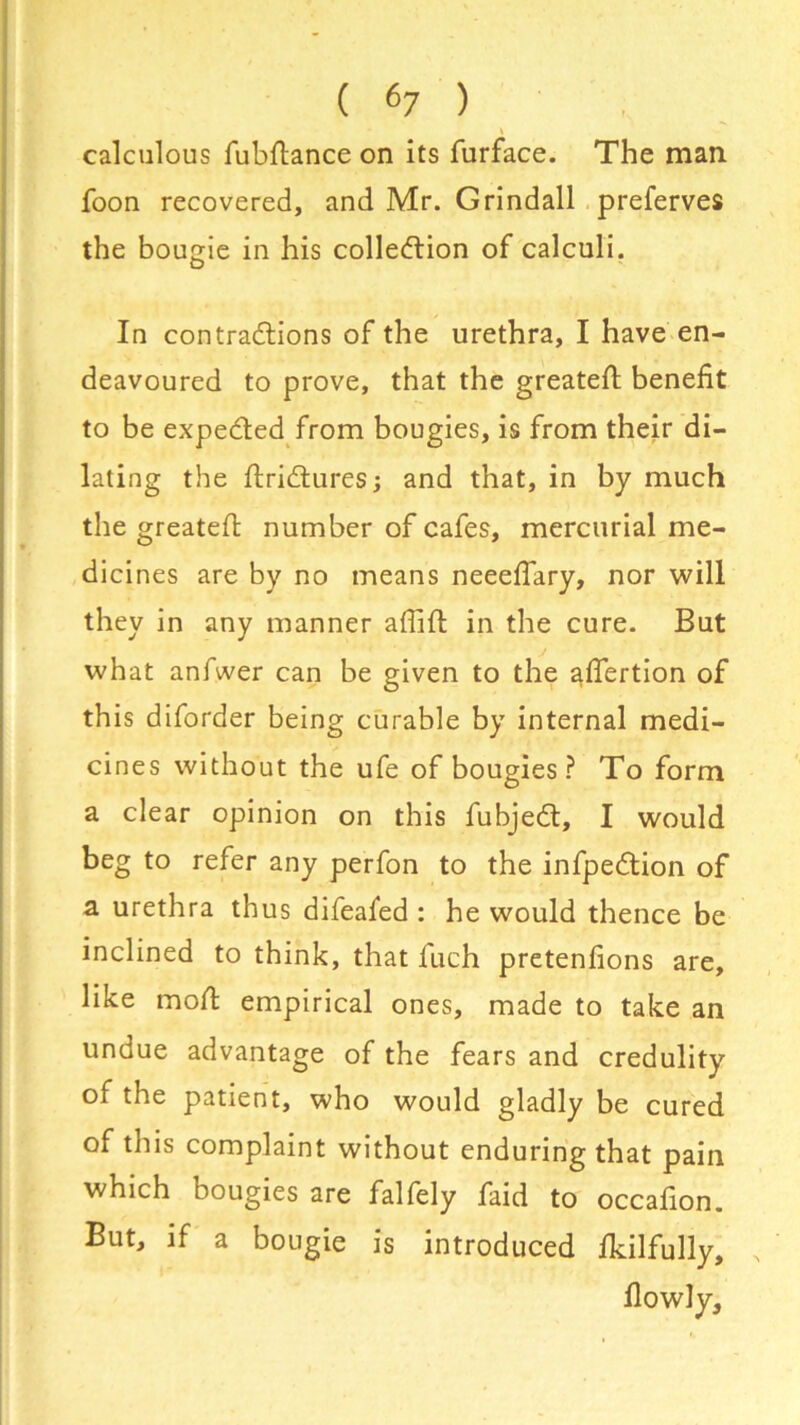 ( «7 ) calculous fubftance on its furface. The man foon recovered, and Mr. Grindall preferves the bougie in his collection of calculi. In contractions of the urethra, I have en- deavoured to prove, that the greatest benefit to be expeCted from bougies, is from their di- lating the firiCtures; and that, in by much the greatefi: number of cafes, mercurial me- dicines are by no means neeeflary, nor will they in any manner affift in the cure. But what anfwer can be given to the afiertion of this diforder being curable by internal medi- cines without the ufe of bougies ? To form a clear opinion on this fubjeCt, I would beg to refer any perfon to the infpeCtion of a urethra thus difeafed : he would thence be inclined to think, that fuch pretenfions are, like moll: empirical ones, made to take an undue advantage of the fears and credulity of the patient, who would gladly be cured of this complaint without enduring that pain which bougies are falfely faid to occafion. But, if a bougie is introduced fkilfully.
