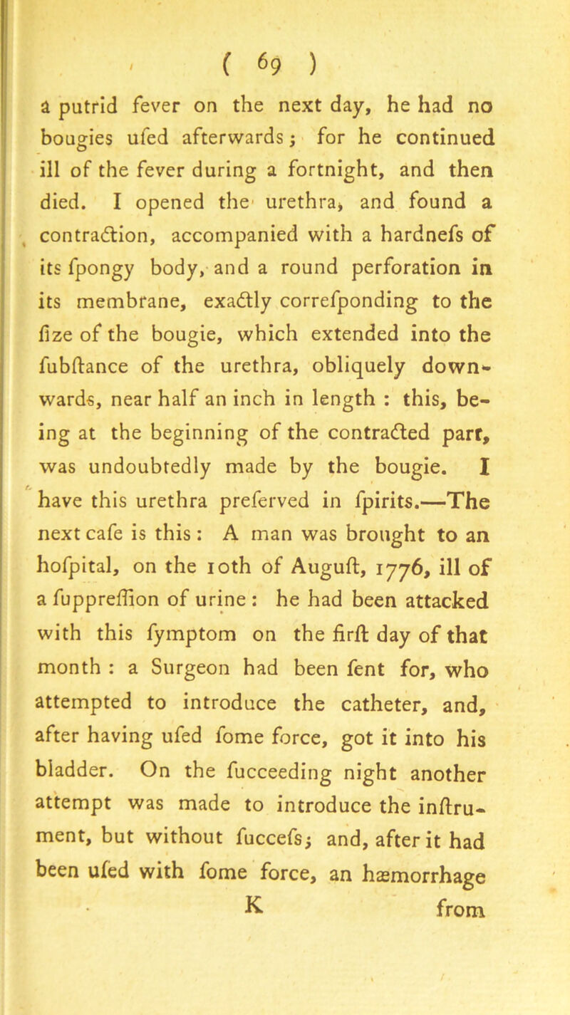a putrid fever on the next day, he had no bougies ufed afterwards; for he continued ill of the fever during a fortnight, and then died. I opened the urethra* and found a contraction, accompanied with a hardnefs of its fpongy body, and a round perforation in its membrane, exadtly correfponding to the lize of the bougie, which extended into the fubftance of the urethra, obliquely down*- wards, near half an inch in length : this, be- ing at the beginning of the contracted part, was undoubtedly made by the bougie. I have this urethra preferved in fpirits.—The next cafe is this : A man was brought to an hofpital, on the 10th of Auguft, 1776, ill of a fuppreffion of urine : he had been attacked with this fymptom on the firft day of that month : a Surgeon had been fent for, who attempted to introduce the catheter, and, after having ufed fome force, got it into his bladder. On the fucceeding night another attempt was made to introduce the inftru- ment, but without fuccefs; and, after it had been ufed with fome force, an haemorrhage K from t