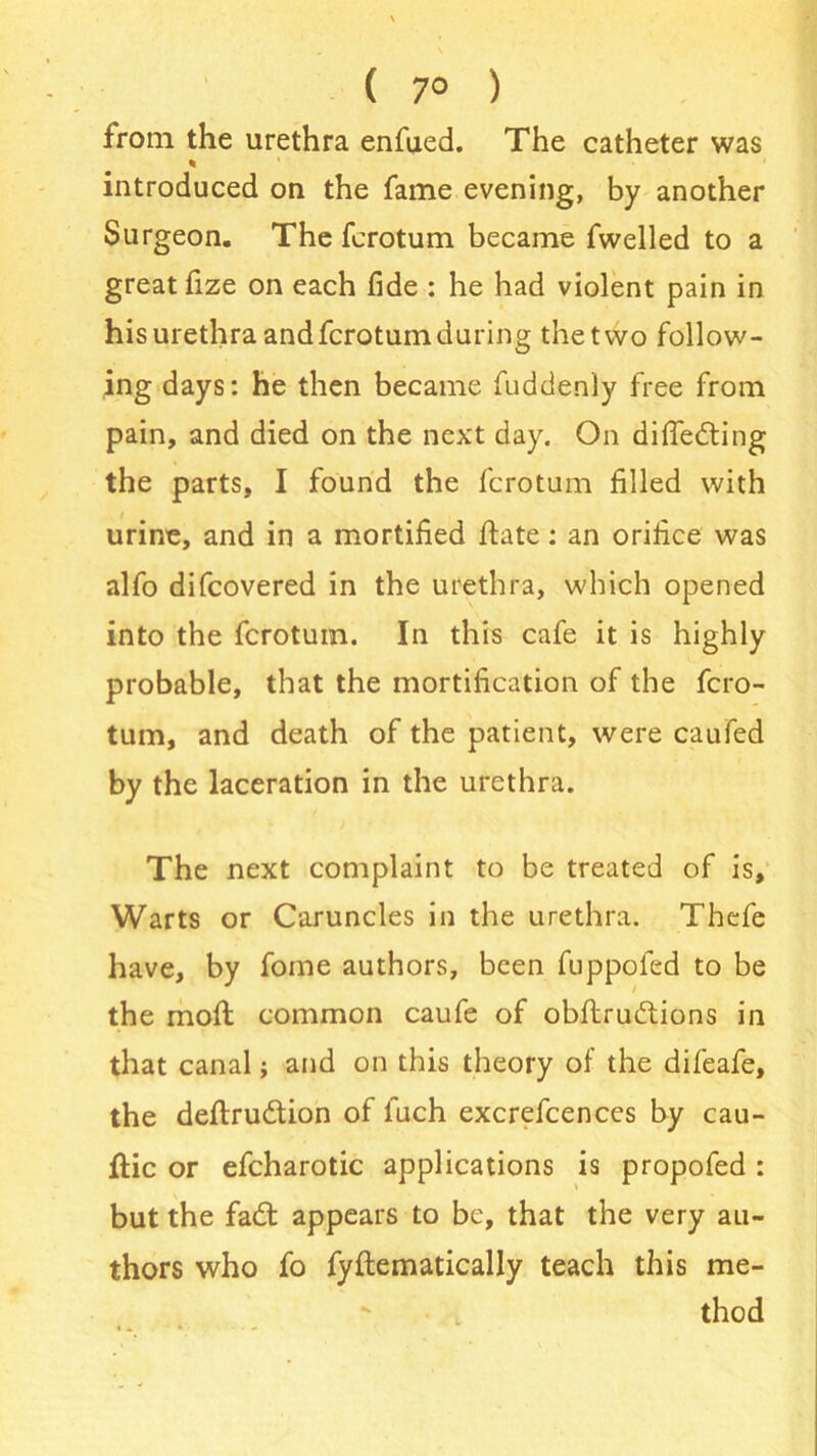 ( 7° ) from the urethra enfued. The catheter was introduced on the fame evening, by another Surgeon. The fcrotum became fwelled to a great fize on each fide : he had violent pain in his urethra and fcrotum during the two follow- ing days: he then became fuddenly free from pain, and died on the next day. On difledting the parts, I found the fcrotum filled with urine, and in a mortified ftate: an orifice was alfo difcovered in the urethra, which opened into the fcrotum. In this cafe it is highly probable, that the mortification of the fcro- tum, and death of the patient, were caufed by the laceration in the urethra. The next complaint to be treated of is. Warts or Caruncles in the urethra. Thefe have, by fome authors, been fuppofed to be the moll common caufe of obflrudtions in that canal; and on this theory of the difeafe, the deftrudtion of fuch excrefcences by cau- ftic or efcharotic applications is propofed : but the fadt appears to be, that the very au- thors who fo fyflematically teach this me- thod
