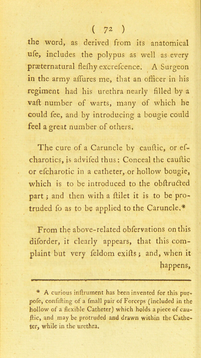 the word, as derived from its anatomical ufe, includes the polypus as well as every preternatural flefhy excrefcence. A Surgeon in the army allures me, that an officer in his regiment had his urethra nearly filled by a vaft number of warts, many of which he could fee, and by introducing a bougie could feel a great number of others. The cure of a Caruncle by caufiic, or ef- charotics, is advifed thus: Conceal the cauftic or efcharotic in a catheter, or hollow bougie, which is to be introduced to the obftrudted part; and then with a ffilet it is to be pro- truded fo as to be applied to the Caruncle,* From the above-related obfervations on this diforder, it clearly appears, that this com- plaint but very feldom exifts; and, when it happens. * A curious inftrument has been invented for this pur- pofe, conflfting of a fmall pair of Forceps (included in the hollow of a flexible Catheter) which holds apiece of cau- ftic, and may be protruded and drawn within the Cathe- ter, while in the urethra.