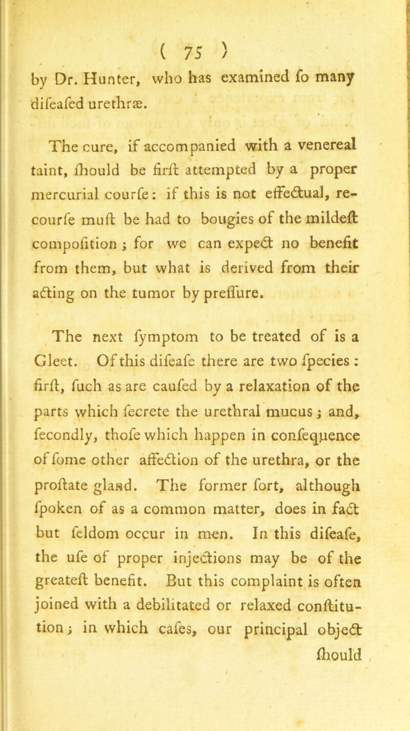 by Dr. Hunter, who has examined fo many difeafed urethras. » * * The cure, if accompanied with a venereal taint, ihould be firft attempted by a proper mercurial courfe: if this is not etfedual, re- courfe muft be had to bougies of the mildeft compofition ; for we can exped no benefit from them, but what is derived from their ading on the tumor by preffure. The next fymptom to be treated of is a Gleet. Of this difeafe there are two fpecies : find, fuch as are caufed by a relaxation of the parts which fecrete the urethral mucus; and, fecondly, thofe which happen in confeqpence of fome other aifedion of the urethra, or the prodate gland. The former fort, although fpoken of as a common matter, does in fad but feldom occur in men. In this difeafe, the ufe of proper injedions may be of the greated benefit. But this complaint is often joined with a debilitated or relaxed conditu- tion; in which cafes, our principal objed fihould