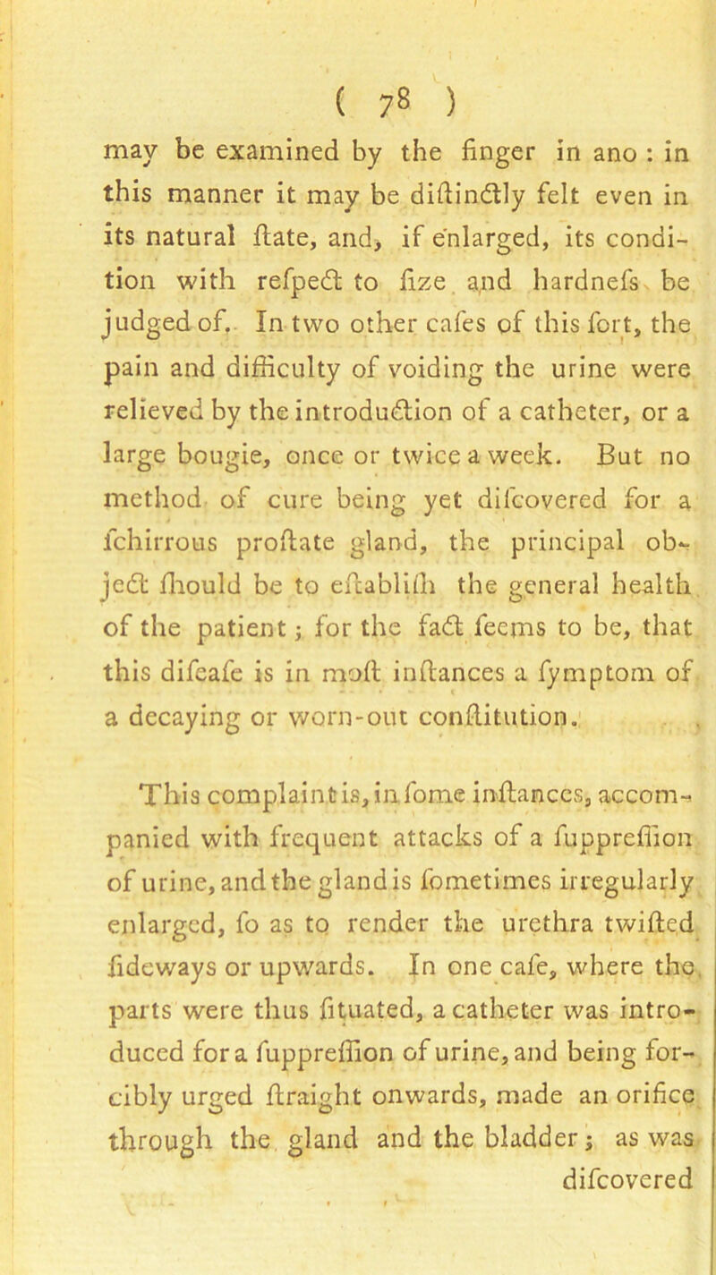 I ( 78 ) may be examined by the finger in ano : in this manner it may be diftindly felt even in its natural date, and, if enlarged, its condi- tion with refped to fize and hardnefs be judged of, In two other cafes of this fort, the pain and difficulty of voiding the urine were relieved by the introduction of a catheter, or a large bougie, once or twice a week. But no method of cure being yet di[covered for a fchirrous proftate gland, the principal ob- ject: fhould be to eftablith the general health of the patient; for the fad lecms to be, that this difeafe is in mod indances a fymptom of a decaying or worn-out condi tution. This complaintis,in.fome indamccs, accom-> panied with frequent attacks of a fuppreffion of urine, and the gland is fometimes irregularly enlarged, fo as to render the urethra twided fideways or upwards. In one cafe, where the. parts were thus fituated, a catheter was intro- duced fora fuppreffion of urine, and being for- cibly urged draight onwards, made an orifice through the gland and the bladder; as was difeovered