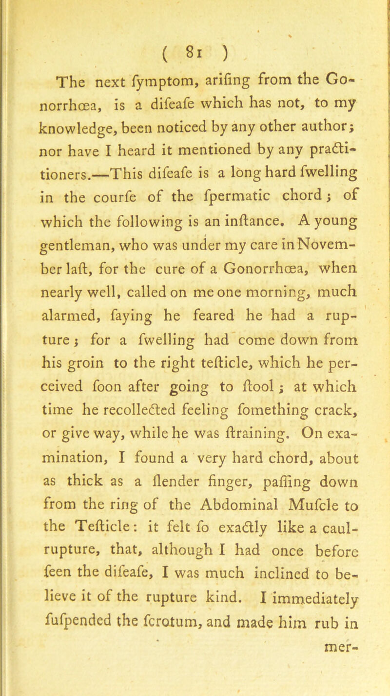 The next fymptom, ariftng from the Go- norrhoea, is a diieafe which has not, to my knowledge, been noticed by any other author; nor have I heard it mentioned by any practi- tioners.—This difeafe is a long hard fwelling in the courfe of the fpermatic chord; of which the following is an inftance. A young gentleman, who was under my care in Novem- ber laft, for the cure of a Gonorrhoea, when nearly well, called on me one morning, much alarmed, faying he feared he had a rup- ture ; for a fwelling had come down from his groin to the right tefticle, which he per- ceived foon after going to ftool; at which time he recollected feeling fomething crack, or give way, while he was {training. On exa- mination, I found a very hard chord, about as thick as a {lender finger, paffing down from the ring of the Abdominal Mufcle to the Tefticle: it felt fo exaCtly like a caul- rupture, that, although I had once before feen the difeafe, I was much inclined to be- lieve it of the rupture kind. I immediately fufpended the fcrotum, and made him rub in mer-