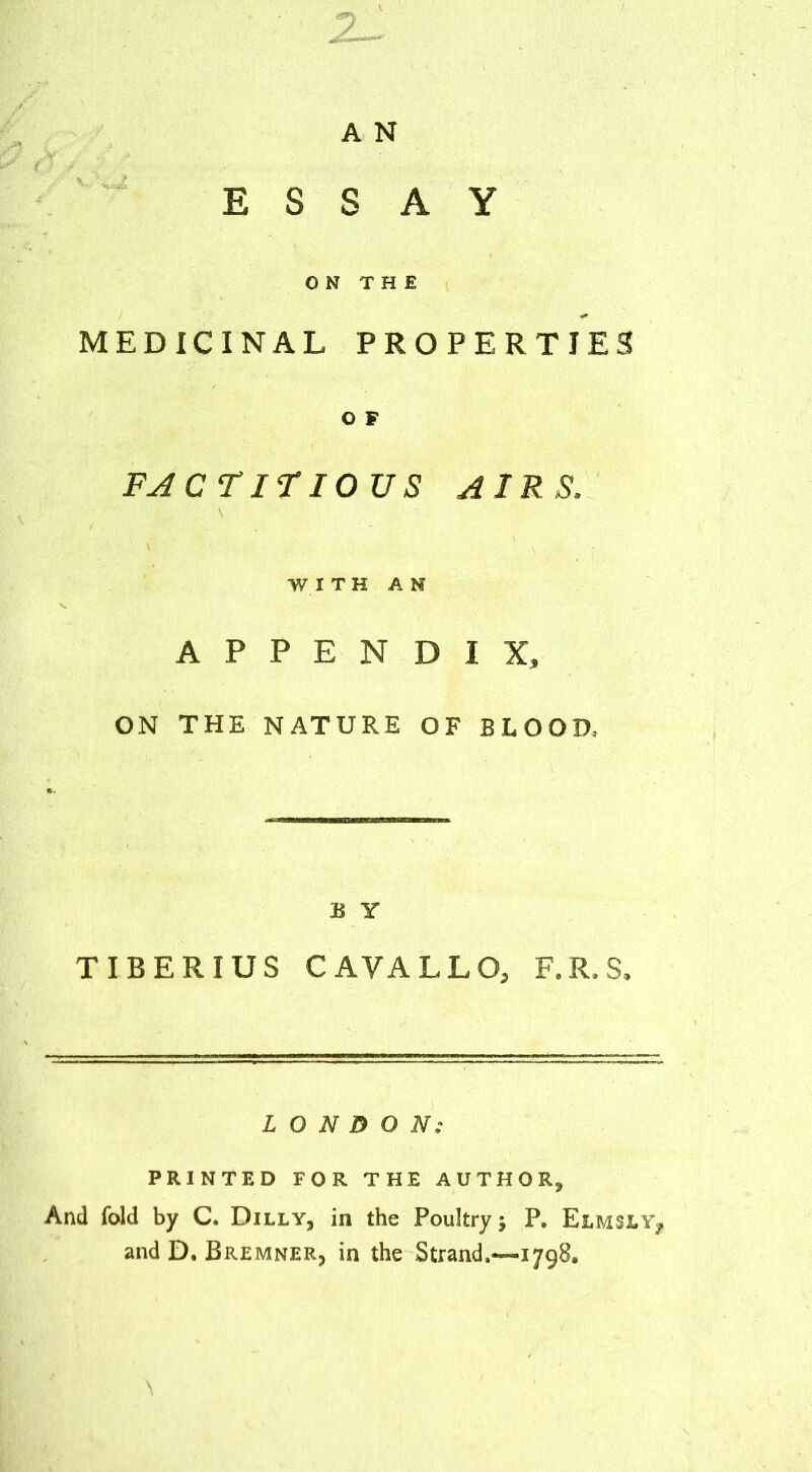 ESSAY ON THE MEDICINAL PROPERTIES O F FAcririous airs. WITH AM APPENDIX, ON THE NATURE OF BLOOD. B Y TIBERIUS CAVALLO, F.R.S, LONDON: PRINTED FOR THE AUTHOR, And fold by C. Dilly, in the Poultry; P, Elmsly^ and D. Bremner, in the Strand,—-1798.