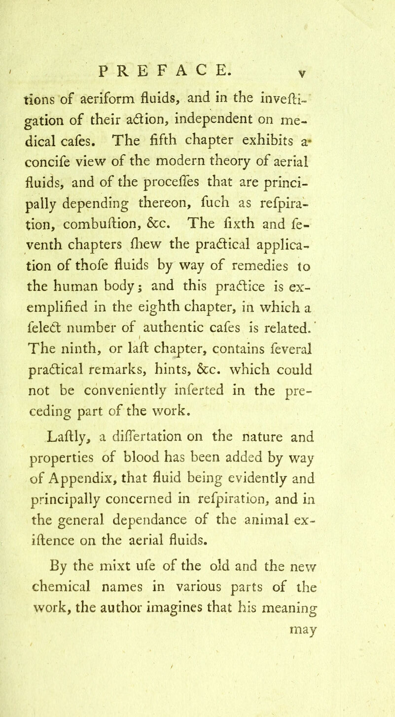 lions of aeriform fluids, and in the invefl:i«= gation of their adion, independent on me- dical cafes. The fifth chapter exhibits a- concife view of the modern theory of aerial fluids, and of the proceffes that are princi- pally depending thereon, fuch as refpira- tion, combuftion, &c. The fixth and fe- venth chapters fliew the praftical applica- tion of thofe fluids by way of remedies (o the human body; and this pradice is ex- emplified in the eighth chapter, in which a feled number of authentic cafes is related.' The ninth, or lafl: chapter, contains feveral praftical remarks, hints, &c. which could not be conveniently inferted in the pre- ceding part of the work. Laftly, a diflertation on the nature and properties of blood has been added by way of Appendix, that fluid being evidently and principally concerned in refpiration, and in the general dependance of the animal ex- iftence on the aerial fluids. By the mixt ufe of the old and the new chemical names in various parts of the work, the author imagines that his meaning may