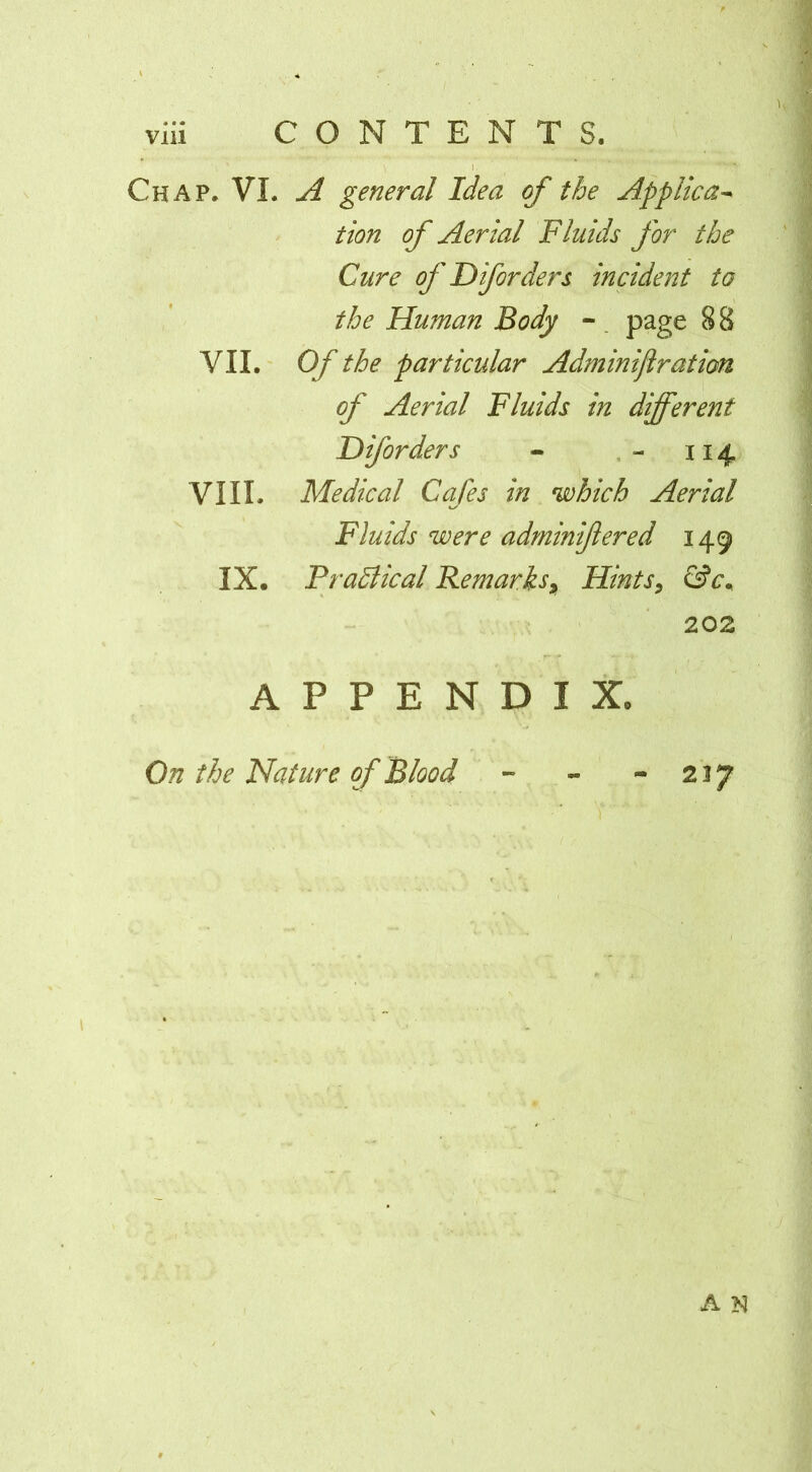 Chap. VI. A general Idea of the Applica^ tion of Aerial Fluids for the Cure of Dforders incident ta the Human Body - . page 88 VII. Of the particular Adminifiration of Aerial Fluids in different Diforders - 114 VIII. Medical Cafes in which Aerial Fluids were adminiftered 149 IX. Pradical Remarks^ Hints^ &c^ 202 APPENDIX. On the Nature of Blood 227