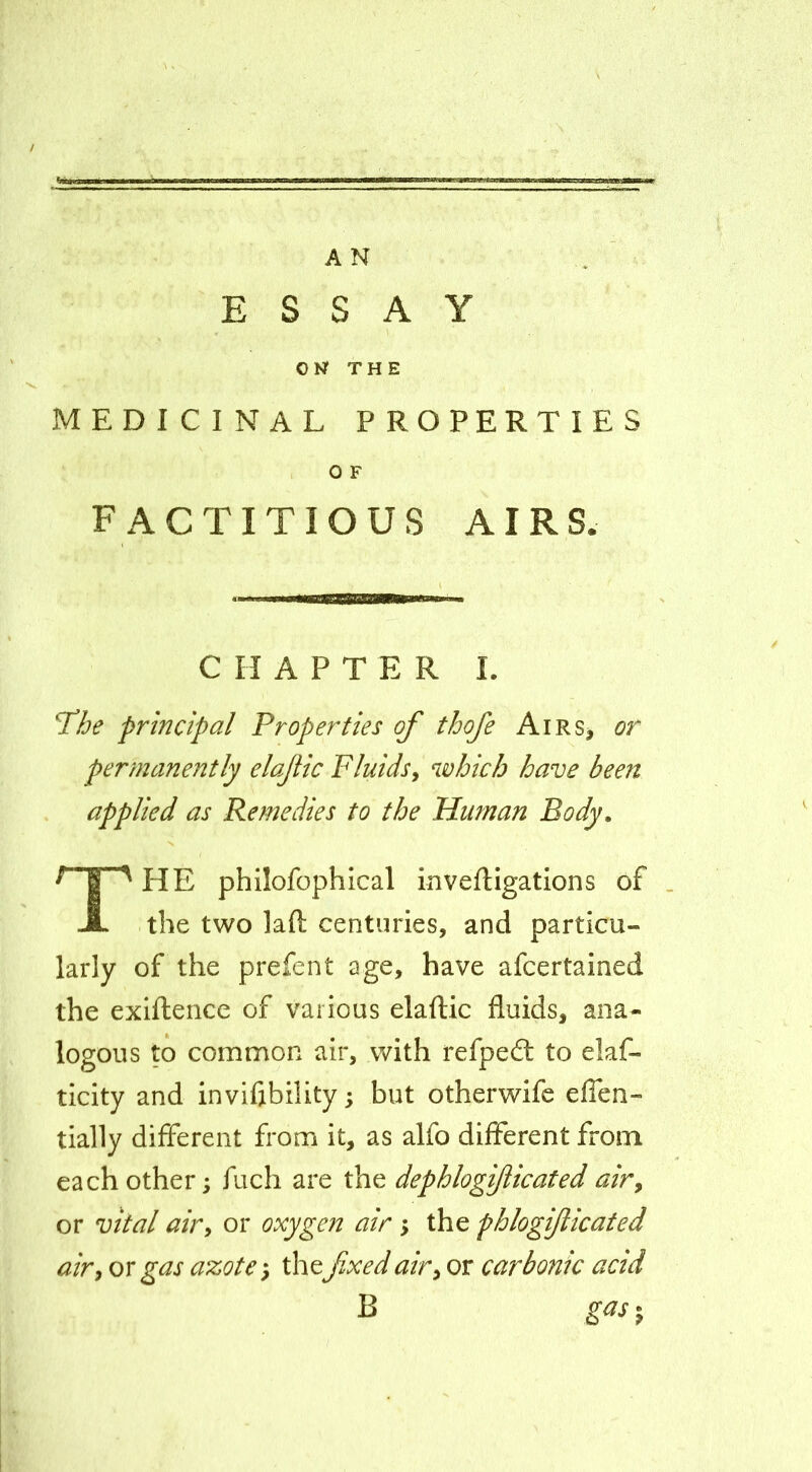 ESSAY OU THE MEDICINAL PROPERTIES , O F FACTITIOUS AIRS. CHAPTER L T/je principal Properties of thofe Airs^ or permanently elajiic Fluidsy which have been applied as Remedies to the Human Body. The philofophical invefligations of the two laft centuries, and particu- larly of the prefent age, have afcertained the exiftence of various elaftic fluids, ana- logous to common air, with refpeft to elaf- ticity and invifibiUty; but otherwife efien- tially different from it, as alfo different from each other; fuch are the dephlogi/iicated airy or vital airy or oxygen air; the phlogifticated airy or gas azote'y the fixed airy or carbonic acid B gas^y