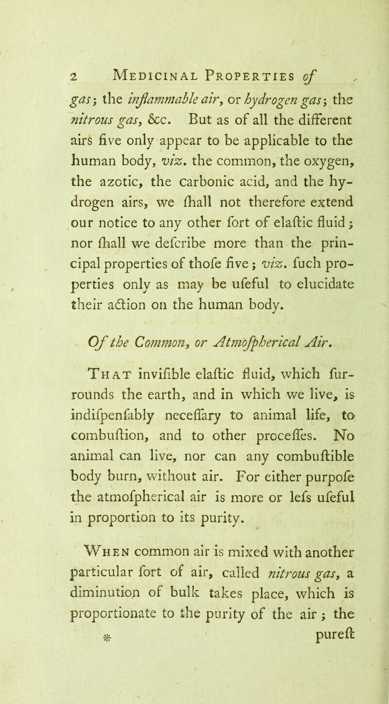 gds-y the infammable air y or hydrogen gas \ the nitrous gas, &c. But as of all the different airs five only appear to be applicable to the human body, viz. the common, the oxygen, the azotic, the carbonic acid, and the hy- drogen airs, we fhall not therefore extend our notice to any other fort of elaftic fluid ^ nor fhall we defcribe more than the prin- cipal properties of thofe five; viz. fuch pro- perties only as may be ufeful to elucidate their adtion on the human body. Of the Common, or Atm'ofpherical Air. That invifible elaflic fluid, which fur- rounds the earth, and in which we live, is indifpenfably neceffary to animal life, to combuflion, and to other proceffes. No animal can live, nor can any combuflible body burn, without air. For either purpofe the atmofpherical air is more or lefs ufeful in proportion to its purity. When common air is mixed with another particular fort of air, called nitrous gas, a diminution of bulk takes place, which is proportionate to the purity of the air; the ^ ' pureft