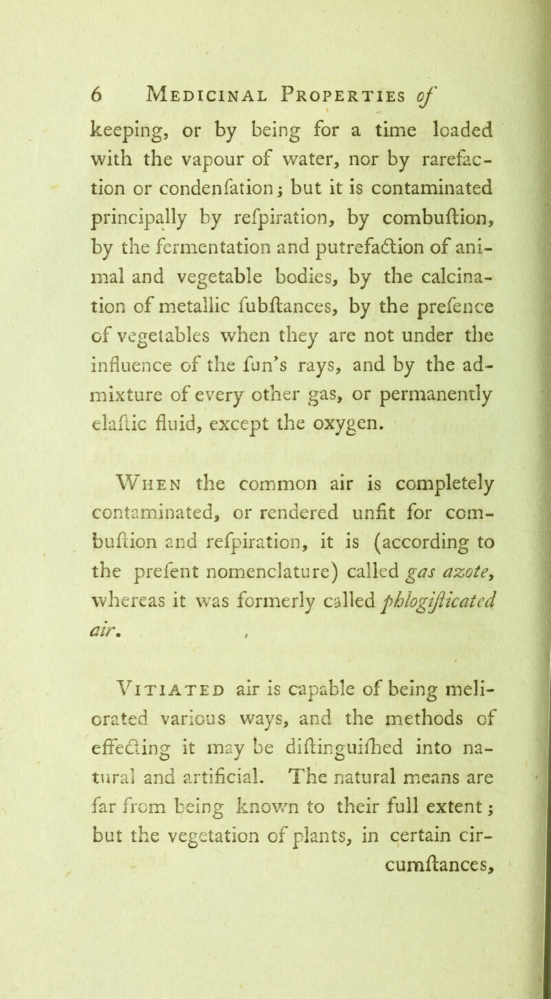 keeping, or by being for a time loaded with the vapour of water, nor by rarefac- tion or condenfation; but it is contaminated principally by refpiration, by combuftion, by the fermentation and putrefadlion of ani- mal and vegetable bodies, by the calcina- tion of metallic fubftances, by the prefeoce of vegetables when they are not under the influence of the fun's rays, and by the ad- mixture of every other gas, or permanently elaftic fluid, except the oxygen. When the common air is completely contaminated, or rendered unfit for ccm- bufiion and refpiration, it is (according to the prefent nomenclature) called gas azote^ whereas it w^as formerly called phlogificated air. Vitiated air is capable of being meli- orated various ways, and the methods of effeding it may be diftinguifhed into na- tural and artificial. The natural means are far from being known to their full extent; but the vegetation of plants, in certain cir- cumftances.