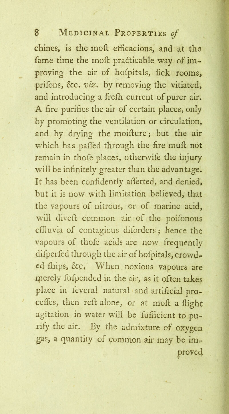 chines, is the moft efficacious^ and at the fame time the moft prafticable way of im- proving the air of hofpitals, hck rooms, prifons, &c. 'viz» by removing the vitiated, and introducing a frefli current of purer air. A fire purifies the air of certain places, only by promoting the ventilation or circulation, and by drying the moifture; but the air which has palled through the fire muft not remain in thofe places, otherwife the injury will be infinitely greater than the advantage. It has been confidently alTerted, and denied, but it is now with limitation believed, that the vapours of nitrous, or of marine acid, will divert common air of the poifonous effluvia of contagious diforders; hence the vapours of thofe acids are now frequently difperfed through the air of hofpitals, crowd- ed fhips, &c. When noxious vapours are ipereiy fufpended in the air, as it often takes place in feveral natural and artificial pro- cefles, then reft alone, or at moft a flight agitation in water vAll be fufficient to pu- rify the air. By the admixture of oxygen gas, a quantity of common air may be im^ proved