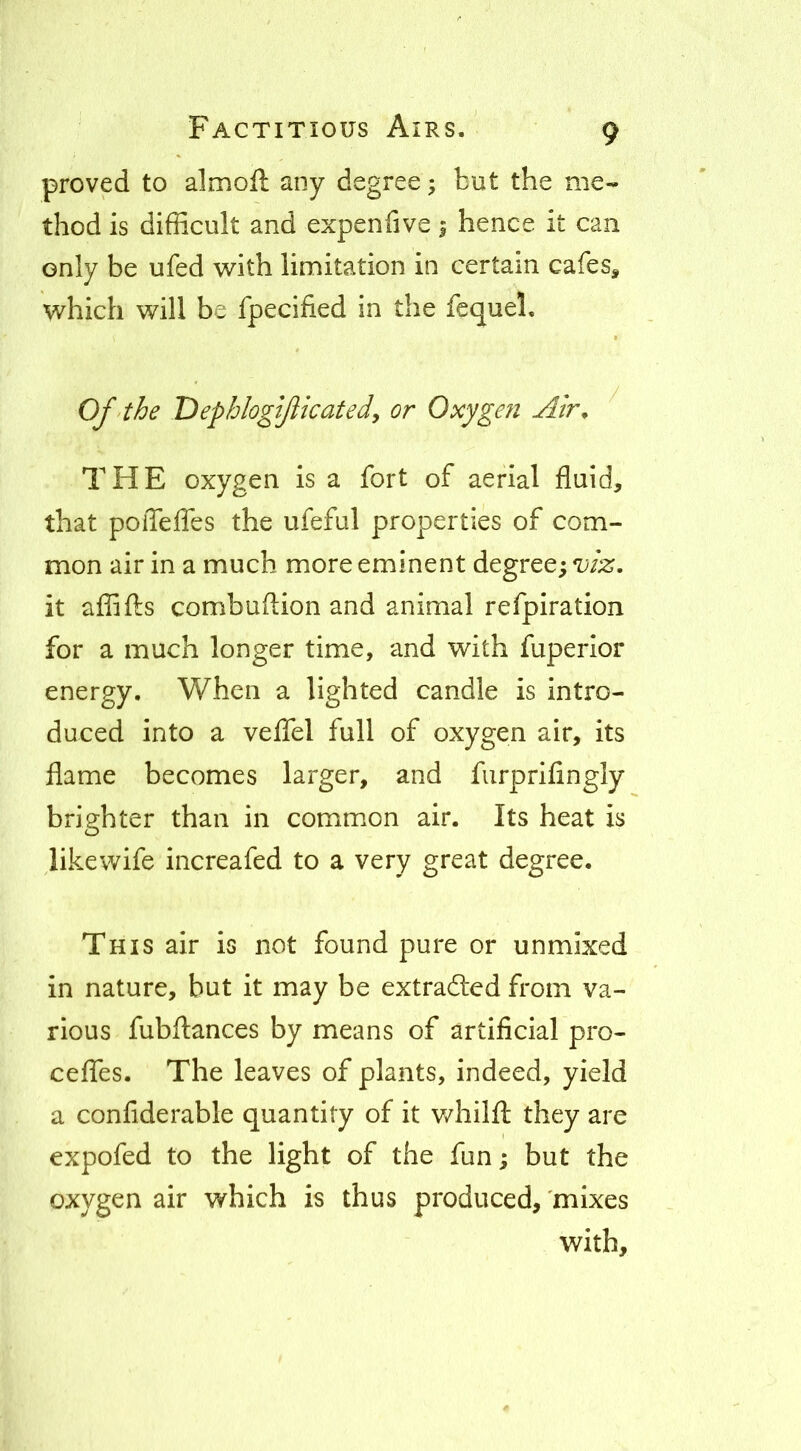proved to almoft any degree; but the me- thod is difficult and expenfive; hence it can only be ufed with limitation in certain cafes^ which will be fpecified in the fequel. Of the TDephlogiJlicatedy or Oxyge?i Air^ THE oxygen is a fort of aerial fluid, that poiTefles the ufeful properties of com- mon air in a much more eminent degree; it aflafts combuflion and animal refpiration for a much longer time, and with fuperior energy. When a lighted candle is intro- duced into a veflfel full of oxygen air, its flame becomes larger, and furprifingly brighter than in commion air. Its heat is likewife increafed to a very great degree. This air is not found pure or unmixed in nature, but it may be extradled from va- rious fubftances by means of artificial pro- ceffes. The leaves of plants, indeed, yield a confiderable quantity of it v/hilfl; they are expofed to the light of the fun; but the oxygen air v/hich is thus produced, 'mixes with.