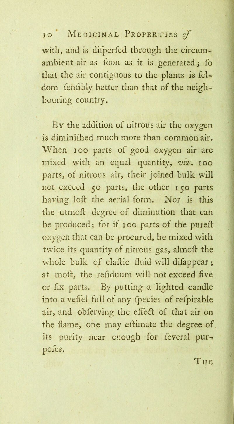 with, and is difperfed through, the circum- ambient air as foon as it is generated; fo ^that the air contiguous to the plants is fel- dom fenfibly better than that of the neigh- bouring country. By the addition of nitrous air the oxygen is diminifhed much more than common air. V/hen 100 parts of good oxygen air are mixed with an equal quantity, viz, lOO parts, of nitrous air, their joined bulk will not exceed 50 parts, the other 150 parts having loft the aerial form. Nor is this the utmoft degree of diminution that can be produced; for if 100 parts of the pureft oxygen that can be procured, be mixed with twice its quantity of nitrous gas, almoft the whole bulk of elaftic fluid will difappear; at mofl:, the refiduum will not exceed five or fix parts. By putting a lighted candle into a vefi'el full of any fpecies of refpirable air, and obferving the effedt of that air on the flame, one may eflimate the degree of its purity near enough for feveral pur- pofes.