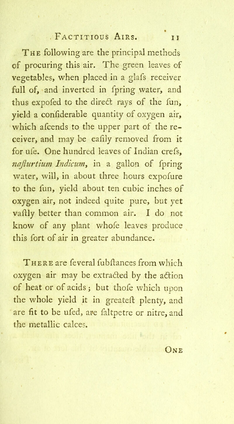 The following are the principal methods of procuring this air. The green leaves of vegetables, when placed in a glafs receiver full of, and inverted in fpring water, and thus expofed to the diredl rays of the fun, yield a cohfiderable quantity of oxygen air, which afcends to the upper part of the re- ceiver, and may be eaiily removed from it for ufe. One hundred leaves of Indian crefs, najiurtium Indicum, in a gallon of fpring water, will, in about three hours expofure to the fun, yield about ten cubic inches of oxygen air, not indeed quite pure, but yet vaftly better than common air. I do not know of any plant Vv^hofe leaves produce this fort of air in greater abundance. There are feveral fubflances from which oxygen air may be extraded by the adion of heat or of acids; but thofe which upon the whole yield it in greateft plenty, and are fit to be ufed, are faltpetre or nitre, and the metallic calces. One
