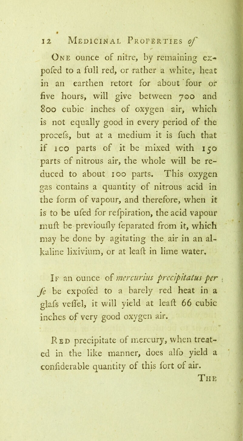 One ounce of nitre, by remaining pofed to a full red, or rather a white, heat in an earthen retort for about Tour or five hours, will give between 700 and 800 cubic inches of oxygen air, which is not equally good in every period of the procefs, but at a medium it is fuch that if ICO parts of it be mixed with 150 parts of nitrous air, the whole will be re- duced to about 100 parts. This oxygen gas contains a quantity of nitrous acid in the form of vapour, and therefore, when it is to be ufed for refpiration, the acid vapour muft be previouHy feparated from it, which may be done by agitating the air in an al- kaline lixivium, or at lead in lime water. If an ounce of mercurius prcdpltatus per ; fe be expofed to a barely red heat in a glafs veffel, it will yield at lead 66 cubic inches of very good oxygen air. Red precipitate of mercury, when treat- ed in the like manner, does alfo yield a confiderable quantity of this fort of air. The