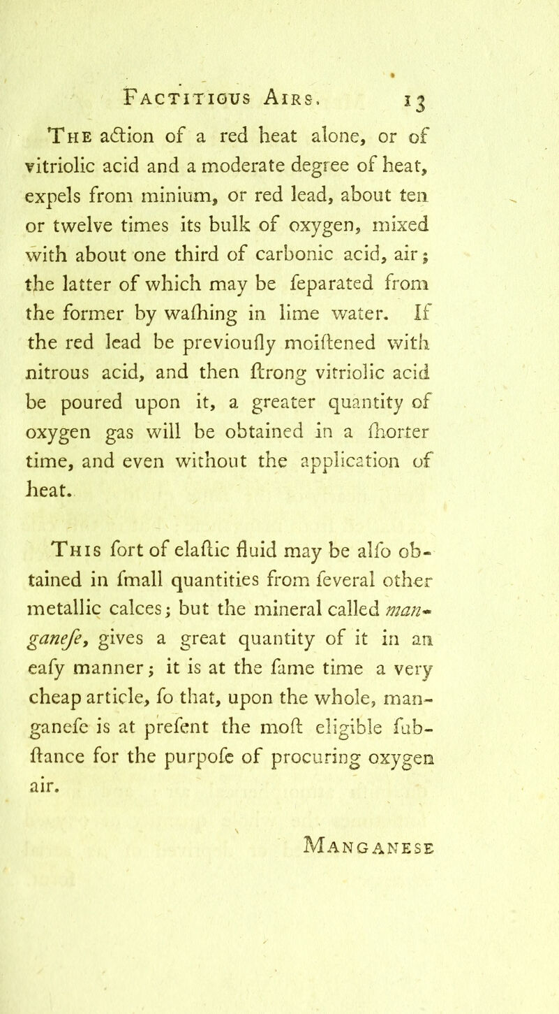 The aftion of a red heat alone, or of vitriolic acid and a moderate degree of heat, expels from minium, or red lead, about ten or twelve times its bulk of oxygen, mixed with about one third of carbonic acid, air; the latter of which may be feparated from the form.er by wafhing in lime water. If the red lead be previoufly moiftened with nitrous acid, and then flrong vitriolic acid be poured upon it, a greater quantity of oxygen gas will be obtained in a ihorter time, and even without the application of heat. This fort of elailic fluid may be alfo ob- tained in fmall quantities from feveral other metallic calces; but the mineral called ganefcy gives a great quantity of it in an eafy manner; it is at the fame time a very cheap article, fo that, upon the whole, man- ganefc is at prefent the mofl: eligible fab- ftance for the purpofe of procuring oxygen air. Manganese