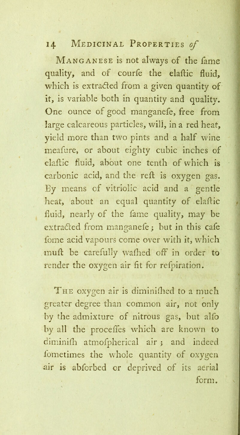 Manganese is not always of the fame quality, and of courfe the elaftic fluid, which is extraded from a given quantity of it, is variable both in quantity and quality. One ounce of good manganefe, free from large calcareous particles, will, in a red heat, yield more than two pints and a half wine meafure, or about eighty cubic inches of claftic fluid, about one tenth of which is carbonic acid, and the reft is oxygen gas. By means of vitriolic acid and a gentle heat, about an equal quantity of-elaftic fluid, nearly of the fame quality, may be extraded from manganefe; but in this cafe fome acid vapours come over with it, which mufl: be carefully wafhed off in order to render the oxygen air fit for refpiration. The oxygen air is diminiflied to a much greater degree than common air, not only by the admixture of nitrous gas, but alfo by all the proceffes which are known to diminifh atmofpherical air \ and indeed fometimes the whole quantity of oxygen air is abforbed or deprived of its aerial form.