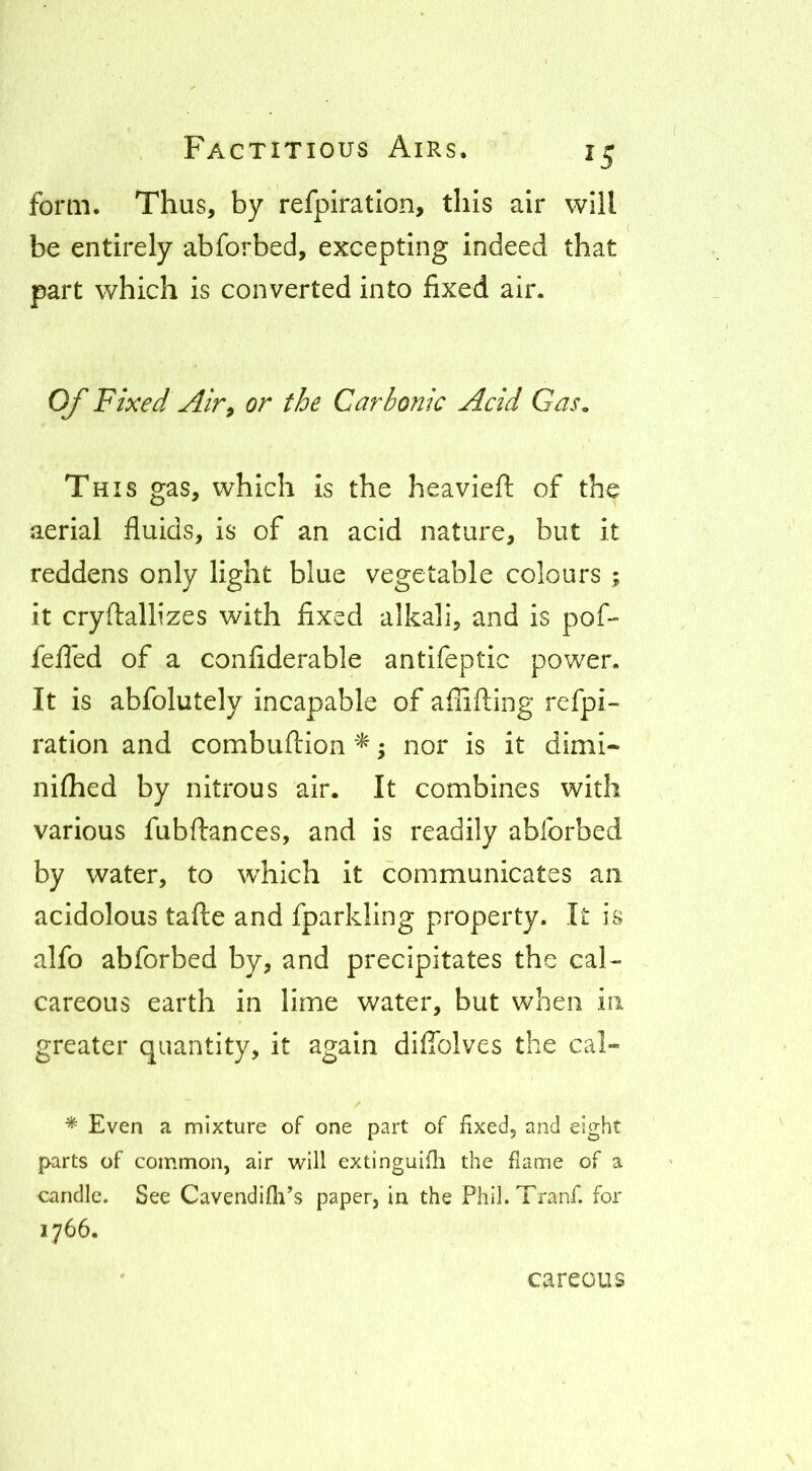 form. Thus, by refpiratlon, this air will be entirely abforbed, excepting indeed that part which is converted into fixed air. Of Fixed Air^ or the Carbonic Acid Gas, Th IS gas, which Is the heavleft of the aerial fluids, is of an acid nature, but It reddens only light blue vegetable colours ; it cryftallizes with fixed alkali, and is pof- fefled of a confiderable antifeptlc power. It is abfolutely incapable of afiifting refpi- ration and combuftion ; nor is it dimi- nilhed by nitrous air. It combines with various fubftances, and is readily abforbed by water, to which it communicates an acidolous tafte and fparkling property. It is alfo abforbed by, and precipitates the cal- careous earth in lime water, but when in greater quantity, it again difiblves the cal» * Even a mixture of one part of fixed, and eight parts of common, air will extinguifii the fiame of a candle. See Cavendifii’s paper, in the Phil.Tranf. for 1766. careous