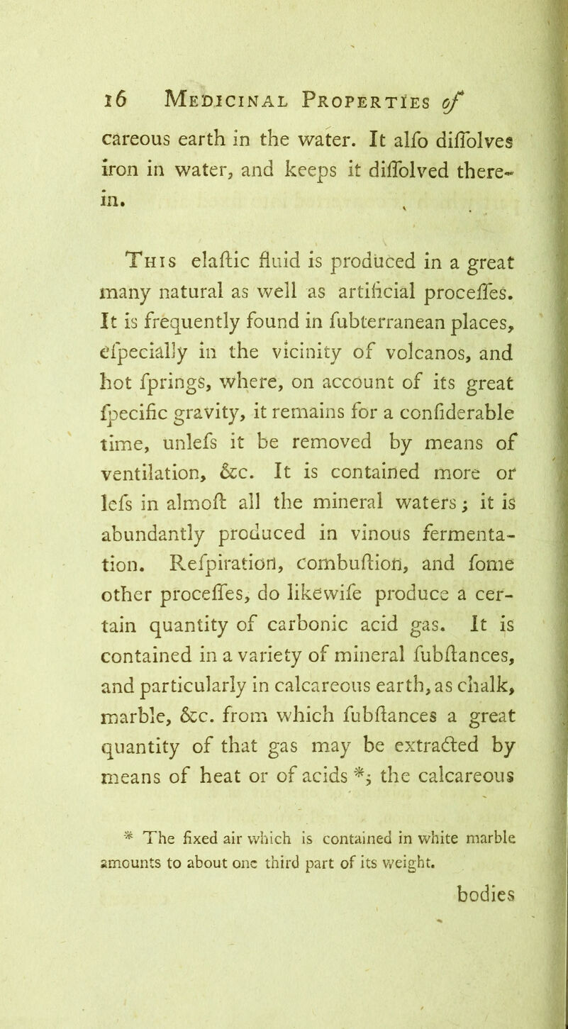 careous earth in the water. It alfo dilTolves iron in water, and keeps it diflblved there- in. , This elaftic fluid is produced in a great many natural as well as artiflcial procelTes. It is frequently found in fubterranean places, efpeciahy in the vicinity of volcanos, and hot fprings, where, on account of its great fpecific gravity, it remains for a confiderable time, unlefs it be removed by means of ventilation, &c. It is contained more or lefs in almofl: all the mineral waters; it is abundantly produced in vinous fermenta- tion. Refpiratiori, combuftioii, and fome other procefles, do likewife produce a cer- tain quantity of carbonic acid gas. It is contained in a variety of mineral fubftances, and particularly in calcareous earth, as chalk, marble, &c. from which fubflances a great quantity of that gas may be extradled by means of heat or of acids the calcareous The fixed air which is contained in v/hite marble amounts to about one third part of its v/eight. bodies