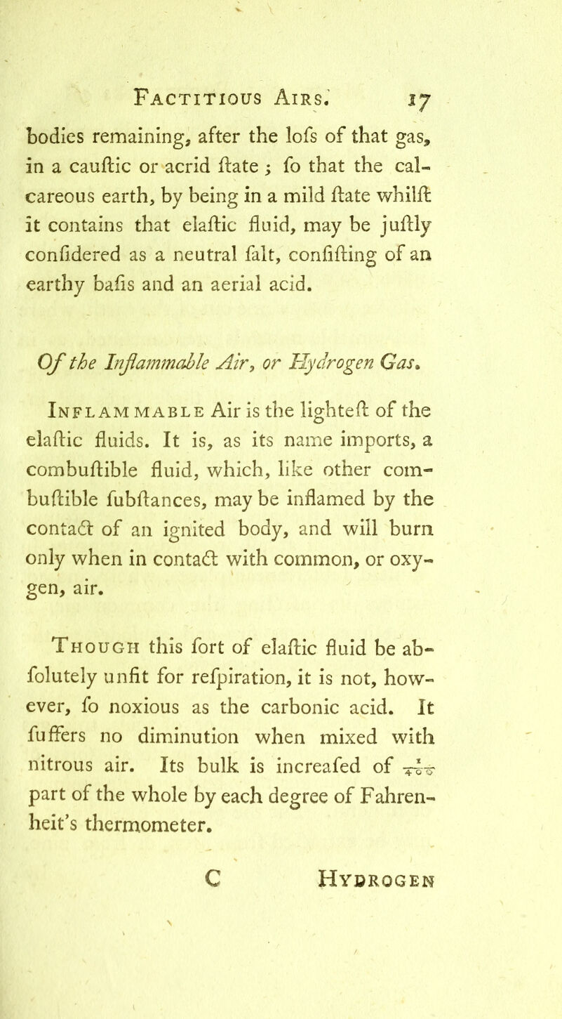 bodies remaining, after the lofs of that gas, in a cauftic or acrid ftate ; fo that the cal- careous earth, by being in a mild ftate whilft it contains that elaftic fluid, may be juflly confidered as a neutral fait, confifling of an earthy bafls and an aerial acid. O/' the Injlammable Air, or Hydrogen Gas^ In FLAM MABLE Air is the lightefl: of the elaftic fluids. It is, as its name imports, a combuftible fluid, which, like other com- buftible fubftances, may be inflamed by the contact of an ignited body, and will burn only when in contad: with common, or oxy- gen, air. Though this fort of elaftic fluid be'ab- folutely unfit for refpiration, it is not, how- ever, fo noxious as the carbonic acid. It fufFers no diminution when mixed with nitrous air. Its bulk is increafed of part of the whole by each degree of Fahren- heit’s thermometer. C Hyorogen