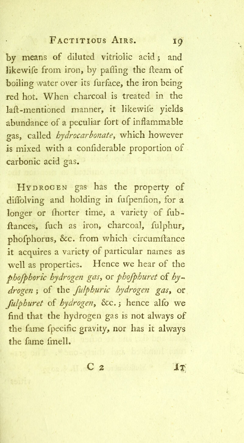 by means of diluted vitriolic acid; and likewife from iron, by pafiing the fleam of boiling water over its furface, the iron being red hot. When charcoal is treated in the laft-mentioned manner, it likewife yields abundance of a peculiar fort of inflammable gas, called hydrocarbonate^ which however is mixed with a confiderable proportion of carbonic acid gas. Hydrogen gas has the property of diffolving and holding in fufpenflon, for a longer or fhorter time, a variety of fub- ftances, fuch as iron, charcoal, fulphur, phofphofus, &c. from which circumftance it acquires a variety of particular names as well as properties. Hence we hear of the phofphoric hydrogen gas^ or phofphuret of drogen ; of the fulphuric hydrogen gas^ or fulphuret of hydrogen^ &c.; hence alfo we find that the hydrogen gas is not always of the fame fpecific gravity, nor has it always the fame fmell. c z 'lx;
