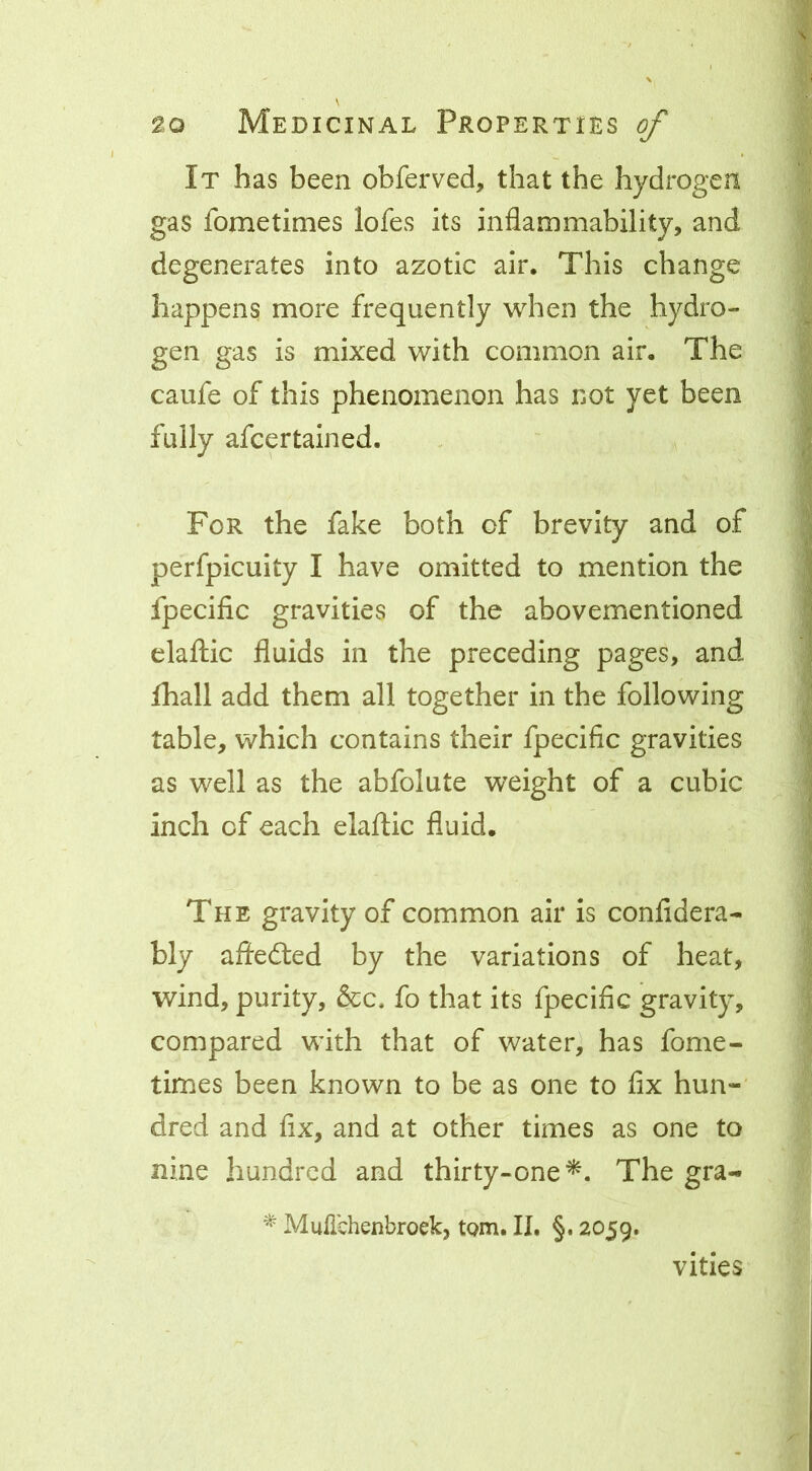 It has been obferved, that the hydrogen gas fometimes lofes its inflammability, and degenerates into azotic air. This change happens more frequently when the hydro- gen gas is mixed with common air. The caufe of this phenomenon has not yet been fully afcertained. For the fake both of brevity and of perfpicuity I have omitted to mention the fpecific gravities of the abovementioned elaftic fluids in the preceding pages, and fhall add them all together in the following table, which contains their fpecific gravities as well as the abfolute weight of a cubic inch of each elaftic fluid. The gravity of common air is confidera- bly aftedted by the variations of heat, wind, purity, &c. fo that its fpecific gravity, compared with that of water^ has fome- times been known to be as one to fix hun- dred and fix, and at other times as one to nine hundred and thirty-one^. The gra- ^ Mulichenbroek, tQm. II. §. 2059. vities