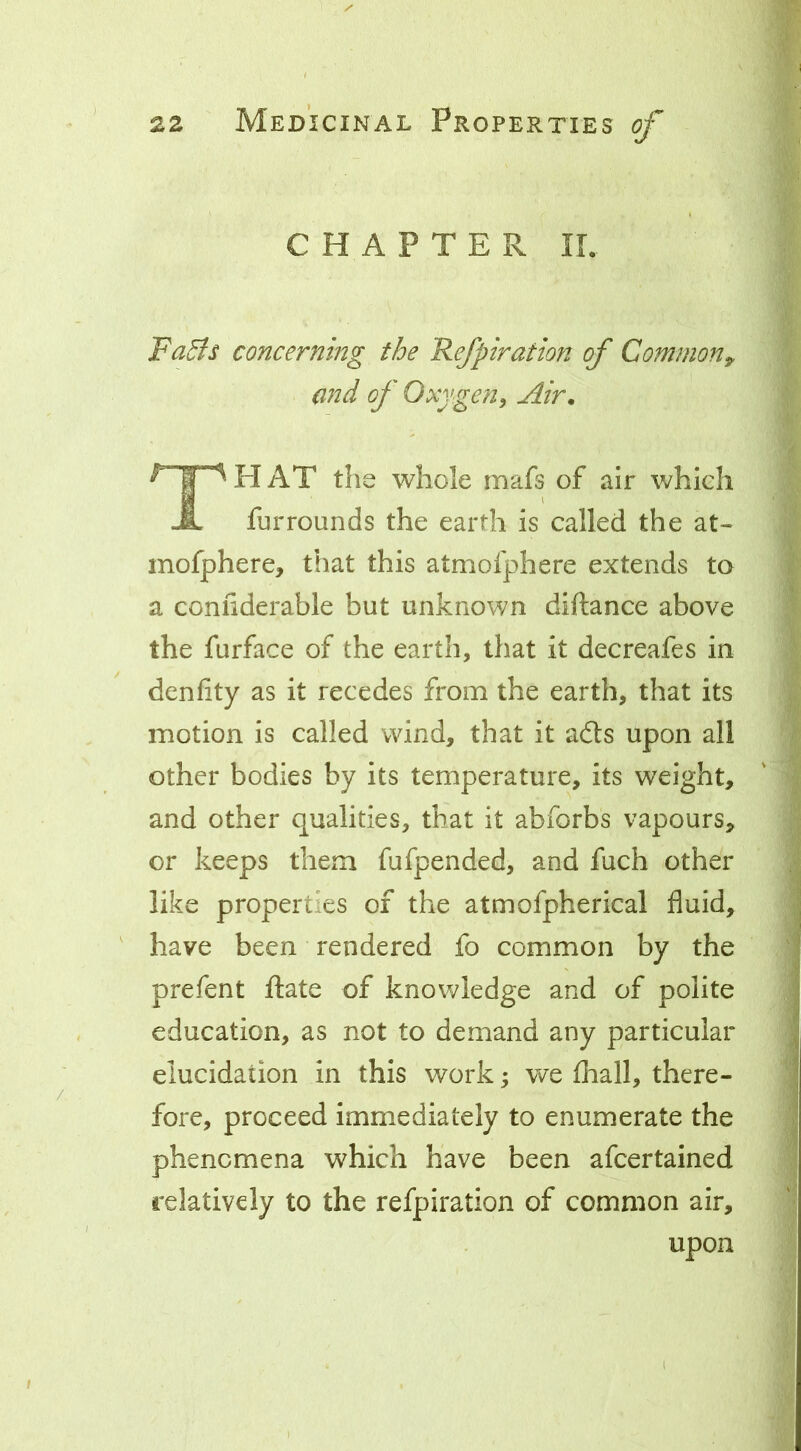 CHAPTER IL Fa5ts concerning the Refpiration of Common^ and of Oxygen, Air. TH at the whole mafs of air which furrounds the earth is called the at- mofphere, that this atmofphere extends to a coniiderable but unknown diftance above the furface of the earth, that it decreafes in dcnfity as it recedes from the earth, that its motion is called wind, that it adls upon all other bodies by its temperature, its weight, and other qualities, that it abforbs vapours, or keeps them fufpended, and fuch other like properties of the atmofpherical fluid, ' have been rendered fo common by the prefent ftate of knowledge and of polite education, as not to demand any particular elucidation in this work 5 we fhall, there- fore, proceed immediately to enumerate the phenomena which have been afcertained relatively to the refpiration of common air, upon t