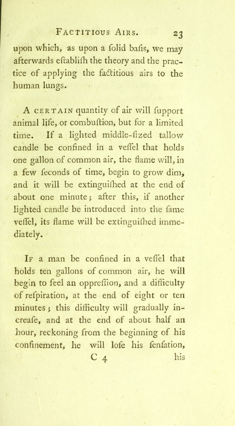 upon which, as upon a folid bafis, we may afterwards eftablifh the theory and the prac- tice of applying the faftitious airs to the human lungs. A CERTAIN quantity of air will fupport animal life, or combuftion, but for a limited time. If a lighted middle-fized tallow candle be confined in a veflel that holds one gallon of common air, the flame will, in a few feconds of time, begin to grow dim, and it will be extinguifhed at the end of about one minute; after this, if another lighted candle be introduced into the fame veflel, its flame will be extinguilhed imme- If a man be confined in a veflel that holds ten gallons of common air, he will begin to feel an oppreffion, and a difficulty of refpiration, at the end of eight or ten minutes ^ this difficulty will gradually in- creafe, and at the end of about half an hour, reckoning from the beginning of his confinement, he will lofe his fenfation, C 4 his