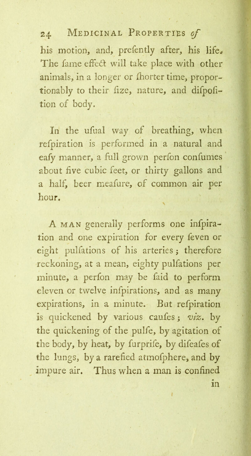 his motion, and, prefently after, his life^ The fame effed: will take place v/ith other animals, in a longer or fhorter time, propor- tionably to their fize, nature, and difpofi- tion of body. ^ In the ufual way of breathing, when refpiration is performed in a natural and eafy manner, a full grown perfon confumes about five cubic feet, or thirty gallons and a half, beer meafure, of common air per hour. A MAN generally performs one infpira- tion and one expiration for every feven or eight pulfations of his arteries ^ therefore reckoning, at a mean, eighty pulfations per minute, a perfon may be faid to perform eleven or twelve infpirations, and as many expirations, in a minute. But refpiration is quickened by various caufes ^ mz, by the quickening of the pulfe, by agitation of the body, by heat, by furprife, by difeafes of the lungs, by a rarefied atmofphere, and by impure air. Thus when a man is confined in