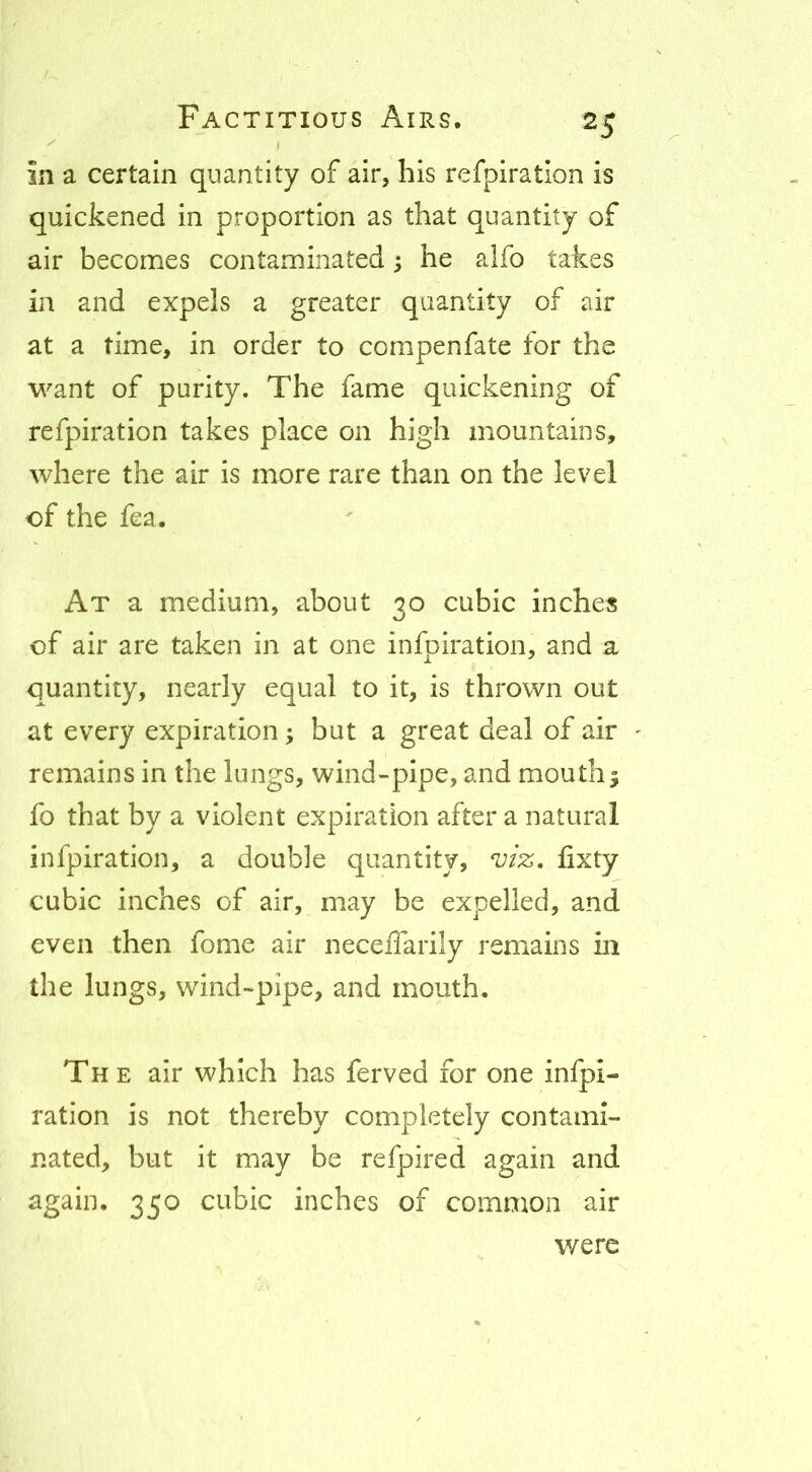 in a certain quantity of air, his refpiration is quickened in proportion as that quantity of air becomes contaminated; he alfo takes in and expels a greater quantity of air at a time, in order to compenfate for the want of purity. The fame quickening of refpiration takes place on high mountains, where the air is more rare than on the level of the fea. At a medium, about 30 cubic inches of air are taken in at one infpiration, and a quantity, nearly equal to it, is thrown out at every expiration; but a great deal of air remains in the lungs, wind»pipe, and mouthy fo that by a violent expiration after a natural infpiration, a double quantity, viz, lixty cubic inches of air, may be expelled, and even then fome air neceffarily remains in the lungs, wind-pipe, and mouth. The air which has ferved for one infpi- ration is not thereby completely contami- nated, but it may be refpired again and 35^ cubic inches of common air were